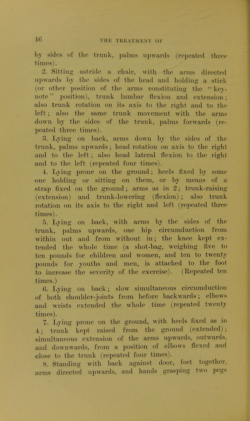 by sides of the trunk, palms iijjwards (j-epeated thrc(i times). 2. Sitting astride a chair, with the arms directed ui)wards by the sides of the head and holdini^ a stick (or other position of the arms constituting the  key- note  position), trunk lumbar flexion and extension; iilso trunk rotation on its axis to the right and to the left; also the same trunk movement with the arms ■down by the sides of the trunk, palms forwards (re- peated three times). 3. Lying on back, arms down by the sides of the trunk, palms upwards; head rotation on axis to the right and to the left; also head lateral flexion to the right a,nd to the left (repeated four times). 4. Lying prone on the ground; heels fixed by some one holding or sitting on them, or by means of a strap fixed on the ground; arms as in 2; trunk-raising (extension) and trunk-lowering (flexion) ; also trunk rotation on its axis to the right and left (repeated three times). 5. Lying on back, with arms by the sides of the trunk, palms upwards, one hip circumduction from within out and from without in; the knee kept ex- tended the whole time (a shot-bag, weighing five to ten pounds for children and women, and ten to twenty pounds for youths and men, is attached to the foot to increase the severity of the exercise). (Repeated ten times.) 6. Lying on back; slow simultaneous circumduction of both shoulder-joints from before backwards ; elbows and wrists extended the whole time (repeated twenty times). 7. Lying prone on the ground, with heels fixed as in 4; trunk kept raised from the ground (extended) ; simultaneous extension of the arms upwards, outwards, and downwards, from a position of elboAvs flexed and close to the trunk (repeated four times). 8. Standing with back against door, feet together, arms directed upwards, and hands grasping two pegs
