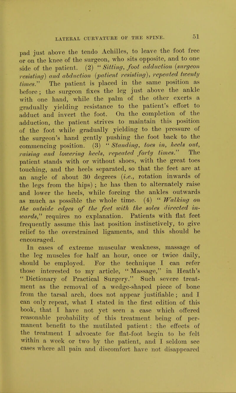 pad just above the tendo Achilles, to leave the foot free or on the knee of the surgeon, who sits opposite, and to one side of the patient. (2)  Sitting, foot adduction {surgeon resisting) and abduction {patient resisting), repeated twenty times:' The patient is placed in the same position as before; the surgeon fixes the leg just above the ankle with one hand, while the palm of the other exerts a gradually yielding resistance to the patient's effort to adduct and invert the foot. On the completion of the adduction, the patient strives to maintain this position of the foot while gradually yielding to the pressure of the surgeon's hand gently pushing the foot back to the commencing position. (3)  Standing, toes in, heels out, raising and lowering heels, repeated fo74y times:' The patient stands with or without shoes, with the great toes touching, and the heels separated, so that the feet are at an angle of about 30 degrees {i.e., rotation inwards of the legs from the hips) ; he has then to alternately raise and lower the heels, while forcing the ankles outwards as much as possible the whole time. (4)  Walking on the outside edges of the feet with the soles directed in- wards,'' requires no explanation. Patients with fiat feet frequently assume this last position instinctively, to give relief to the overstrained ligaments, and this should be encouraged. In cases of extreme muscular weakness, massage of the leg muscles for half an hour, once or twice daily, should be employed. Por the technique I can refer those interested to my article,  Massage, in Heath's  Dictionary of Practical Surgery. Such severe treat- ment as the removal of a wedge-shaped piece of bone from the tarsal arch, does not appear justifiable ; and I can only repeat, what I stated in the first edition of this book, that I have not yet seen a case which offered reasonable probability of this treatment being of per- manent benefit to the mutilated patient: the effects of the treatment I advocate for flat-foot begin to be felt within a week or two by the patient, and I seldom see cases where all pain and discomfort have not disappeared