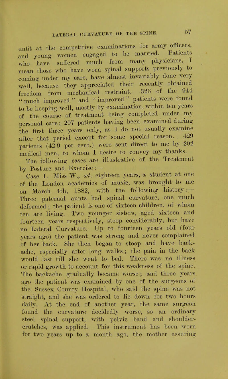 unfit at the competitive examinations for army officers, and young women engaged to be married. Patients who have suffered much from many physicians, I mean those Avho have worn spinal supports previously to coming under my care, have almost invariably done very well, because they appreciated their recently obtained freedom from mechanical restraint. 326 of the 944 much improved and improved patients were found to be keeping well, mostly by examination, within ten years of the course of treatment being completed under my personal care; 207 patients having been examined during the first three years only, as I do not usually examine after that period except for some special reason. 429 patients (42-9 per cent.) were sent direct to me by 202 medical men, to whom I desire to convey my thanks. The following cases are illustrative of the Treatment by Posture and Exercise:— Case I. Miss W., cet. eighteen years, a student at one of the London academies of music, was brought to me on March 4th, 1882, with the following history:— Three paternal aunts had spinal curvature, one much deformed ; the patient is one of sixteen children, of whom ten are living. Two younger sisters, aged sixteen and fourteen years respectively, stoop considerably, but have no Lateral Curvature. Up to fourteen years old (four years ago) the patient was strong and never complained of her back. She then began to stoop and have back- ache, especially after long walks ; the pain in the back would last till she went to bed. There was no illness or rapid growth to account for this weakness of the spine. The backache gradually became worse ; and three years ago the patient was examined by one of the surgeons of the Sussex County Hospital, who said the spine was not straight, and she was ordered to lie down for two hours daily. At the end of another year, the same surgeon found the curvature decidedly worse, so an ordinary steel spinal support, with pelvic band and shoulder- crutches. Was applied. This instrument has been Avorn for two years up to a month ago, the mother assuring