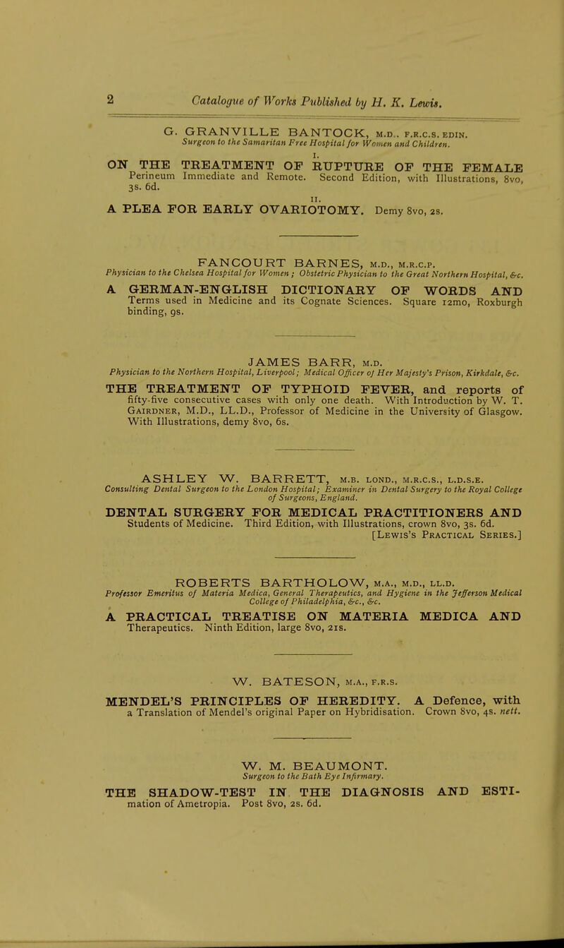 G. GRANVILLE BANTOCK, m.d.. f.r.c.s. edin. Surgeon to the Samaritan Free Hospital for Women and Children. ON THE TREATMENT OF RUPTURE OF THE FEMALE Perineum Immediate and Remote. Second Edition, with Illustrations, 8vo 3S. 6d. II. A PLEA FOR EARLY OVARIOTOMY. Demy 8vo, 2s. FANCOURT BARNES, m.d., m.r.c.p. Physician to the Chelsea Hospital for Women; Obstetric Physician to the Great Northern Hospital, &c. A GERMAN-ENGLISH DICTIONARY OP WORDS AND Terms used in Medicine and its Cognate Sciences. Square i2mo, Roxburgh binding, gs. JAMES BARR, m.d. Physician to the Northern Hospital, Liverpool; Medical Officer of Her Majesty's Prison, Kirkdale, &c. THE TREATMENT OF TYPHOID FEVER, and reports of fifty-five consecutive cases v^^ith only one death. With Introduction by W. T. Gairdner, M.D., LL.D., Professor of Medicine in the University of Glasgow. With Illustrations, demy 8vo, 6s. ASHLEY W. BARRETT, m.b. lond., m.r.c.s., l.d.s.e. Consulting Dental Surgeon to the London Hospital; Examiner in Dental Surgery to the Royal College of Surgeons, England. DENTAL SURGERY FOR MEDICAL PRACTITIONERS AND Students of Medicine. Third Edition, with Illustrations, crown Svo, 3s. 6d. [Lewis's Practical Series.] ROBERTS BARTHOLOW, m.a., m.d., ll.d. Professor Emeritus of Materia Medica, General Therapeutics, and Hygiene in the Jefferson Medical College of Philadelphia, &c., &c. A PRACTICAL TREATISE ON MATERIA MEDICA AND Therapeutics. Ninth Edition, large Svo, 21s. W. BATESON, M.A., F.R.s. MENDEL'S PRINCIPLES OF HEREDITY. A Defence, with a Translation of Mendel's original Paper on Hybridisation. Crown Svo, 4s. uett. W. M. BEAUMONT. Surgeon to the Bath Eye Infirmary. THE SHADOW-TEST IN THE DIAGNOSIS AND ESTI- mation of Ametropia. Post Svo, 2s. 6d.