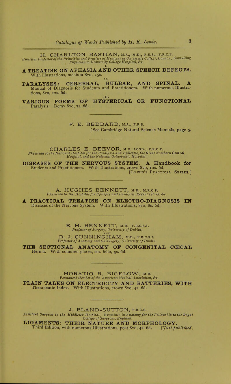 H. CHARLTON BASTIAN, m.a., m.d,, f.r.s., f.r.c.p. Emeritus Professor of the Principles and Practice of Medicine in University College, London; Consulting Physician to University College Hospital, Src. I. A TREATISE ON APHASIA AND OTHER SPEECH DEFECTS. With illustrations, medium 8vo, 15s. II. PARALYSES: CEREBRAL, BULBAR, AND SPINAL. A Manual of Diagnosis for Students and Practitioners. With numerous Illustra- tions, 8vo, i2s. 6d. III. VARIOUS FORMS OF HYSTERICAL OR FUNCTIONAL Paralysis. Demy 8vo, 7s. 6d. F. E. BEDDARD, m.a., f.r.s. [See Cambridge Natural Science Manuals, page 5. CHARLES E. BEEVOR, m.d. lond., f.r.c.p. Physician to the National Hospital for the Paralysed and Epileptic, the Great Northern Central Hospital, and the National Orthoptedic Hospital. DISEASES OF THE NERVOUS SYSTEM. A Handbook for Students and Practitioners. With Illustrations, crown 8vo, los. 6d. [Lewis's Practical Series.] A. HUGHES BENNETT, m.d., m.r.c.p. Physician to the Hospital for Epilepsy and Paralysis, Regent's Park, &-c. A PRACTICAL TREATISE ON ELECTRO-DIAGNOSIS IN Diseases of the Nervous System. With Illustrations, Svo, 8s. 6d. E. H. BENNETT, m.d., f.r.c.s.i. Professor of Surgery, University of Dublin, AND D. J. CUNNINGHAM, m.d., f.r.c.s.i. Professor of Anatomy and Chirurgery, University of Dublin. THE SECTIONAL ANATOMY OF CONGENITAL CCECAL Hernia. With coloured plates, sm. folio, 5s. 6d. HORATIO R. BIGELOW, m.d. Permanent Member of the American Medical Association, &c. PLAIN TALKS ON ELECTRICITY AND BATTERIES, WITH Therapeutic Index. With Illustrations, crown 8vo, 4s. 6d. J. BLAND-SUTTON, f.r.c.s. Assistant Surgeon to the Middlesex Hospital; Exatniner in Anatomy for the Fellowship to the Royal College of Surgeons, England. LIGAMENTS: THEIR NATURE AND MORPHOLOGY. Third Edition, with numerous Illustrations, post 8vo, 4s. 6d. [jfiist published.