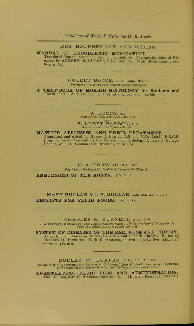 DRS. BOURNEVILLE AND BRICON. MANUAL OP HYPODERMIC MEDICATION. Translated from the Second Edition, and Edited, with Therapeutic Index of Dis- eases, by ANDREW S. CURRIE, M.D. Edin., &c. With Illustrations, crown 8vo, 3s. 6d. RUBERT BOYCE, f.r.s., m.b., m.r.c.s. Professor of Pathology in University College, Liverpool. A TEXT-BOOK OF MORBID HISTOLOGY for Students and Practitioners. With 130 coloured Illustrations, royal 8vo, 3x8. 6d. A. BROCA, M.D. Chirnrgeon des Hdpitaux de Paris, &c. AND F. LUBET-BARBON, m.d. Ancien interne des Hdpitaux de Paris. MASTOID ABSCESSES AND THEIR TREATMENT. Translated and edited by Henry J. Curtis, B.S. and M.D. (Lond.), F.R.C.S. (Eng.), formerly Assistant to the Professor of Pathology, University College, London, &c. With coloured Illustrations, cr. 8vo, 6s. O. A. BROWNE, M.A., M.D. Physician to the Royal Hospital for Diseases of the Chest, &c. ANEURYSMS OF THE AORTA. 4to, 2s. 6d. MARY BULLAR & J. F. BULLAR, m.b. cantab., f.r.c.s. RECEIPTS FOR FLUID FOODS. i6mo, is. CHARLES H. BURNETT, a.m., m.d. Emeritus Professor of Otology in the Philadelphia Polyclinic ; Clinical Professor of Otology in the Woman's Medical College oj Pennsylvania, &c. SYSTEM OF DISEASES OF THE EAR, NOSE AND THROAT. By 45 Eminent American, British, Canadian and Spanish Authors. Edited by Charles H. Burnett. With Illustrations, in two imperial 8vo vols., half morocco, 48s. nett. DUDLEY W. BUXTON, m.d., b.s., m.r.c.p. Adtrtinistrator of Anesthetics and Lecturer in University College Hospital; Consulting Anesthetist to the National Hospital for Paralysit and Epilepsy, Queen's Square, &c. AN JilSTHETICS: THEIR USES AND ADMINISTRATION. Third Edition, with Illustrations, crown 8vo, 6s. [Lewis's Practical Series.]