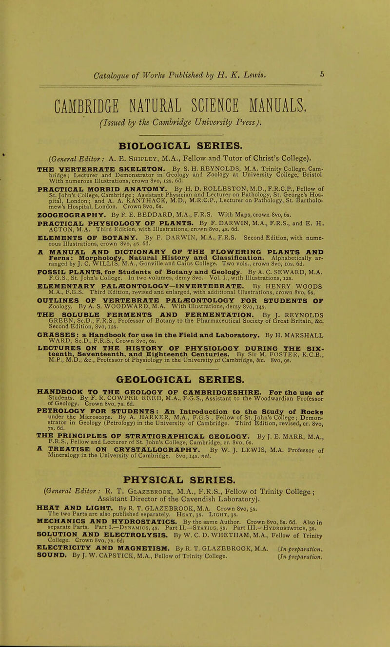 CAMBRIDGE NATURAL SCIENCE MANUALS. (Issued by the Cambridge University Press). BIOLOGICAL SERIES. (General Editor: A. E. Shipley, M.A., Fellow and Tutor of Christ's College). THE YERTSBRATE SKBIiETON. By S. H. REYNOLDS, M.A. Trinity College, Cam- bridge ; Lecturer and Demonstrator in Geology and Zoology at University College, Bristol With numerous Illustrations, crown 8vo, 12s. 6d. PRACriCAIi MORBID ANATOMY. By H. D. ROLLESTON, M.D., F.R.C.P., Fellow of St. John's College, Cambridge; Assistant Physician and Lecturer on Pathology, St. George's Hos- pital, London; and A. A. KANTHACK, M.D., M.R.C.P., Lecturer on Pathology, St. Bartholo- mew's Hospital, London. Crown 8vo, 6s. ZOOGEOGRAPHY. By F. E. BEDDARD, M.A., F.R.S. With Maps, crown 8vo, 6s. PRACTICAL PHYSIOIiOGY OF PLANTS. By F. DARWIN, M.A., F.R.S., and E. H. ACTON, M.A. Third Edition, with Illustrations, crown 8vo, 4s. 6d. ELEMENTS OF BOTANY. By F. DARWIN, M.A., F.R.S. Second Edition, with nume- rous Illustrations, crown 8vo, 4s. 6d. A MANUAL AND DICTIONARY OF THE FLOWERING PLANTS AND Ferns: Morphology, Natural History and Classification. Alphabetically ar- ranged by J. C. WILLIS, M.A., Gonville and Caius College. Two vols., crown 8vo, los. 6d. FOSSIL PLANTS, for Students of Botany and Geology. By A. C. SEWARD, M.A. F.G.S., St. John's College. In two volumes, demy 8vo. Vol. I., with Illustrations, 12s. ELEMENTARY PALEONTOLOGY—INVERTEBRATE. By HENRY WOODS M.A., F.G.S. Third Edition, revised and enlarged, with additional Illustrations, crown 8vo, 6s. OUTLINES OF VERTEBRATE PALiEONTOLOGY FOR STUDENTS OF Zoology. By A. S. WOODWARD, M.A. With Illustrations, demy 8vo, 14s. THE SOLUBLE FERMENTS AND FERMENTATION. By J. REYNOLDS GREEN, Sc.D., F.R.S., Professor of Botany to the Pharmaceutical Society of Great Britain, &c. Second Edition, Svo, 12s. GRASSES: a Handbook for use in the Field and Laboratory. By H. MARSHALL WARD, Sc.D., F.R.S., Crown Svo, 6s. LECTURES ON THE HISTORY OF PHYSIOLOGY DURING THE Six- teenth, Seventeenth, and Eighteenth Centuries. By Sir M. FOSTER, K.C.B., M.P., M.D., &c.. Professor of Physiology in the University of Cambridge, &c. Svo, gs. GEOLOGICAL SERIES. HANDBOOK TO THE GEOLOGY OF CAMBRIDGESHIRE. For the use of Students. By F. R. COWPER REED, M.A., F.G.S., Assistant to the Woodwardian Professor of Geology. Crown 8vo, 7s. 6d. PETROLOGY FOR STUDENTS: An Introduction to the Study of Rocks under the Microscope. By A. HARKER, M.A., F.G.S , Fellow of St. John's College; Demon- strator in Geology (Petrology) in the University of Cambridge. Third Edition, revised, cr. Svo, 7s. 6d. THE PRINCIPLES OF STRATIGRAPHICAL GEOLOGY. By J. E. MARR, M.A., F.R.S., Fellow and Lecturer of St. John's College, Cambridge, cr. Svo, 6s. A TREATISE ON CRYSTALLOGRAPHY. By W. J. LEWIS, M.A. Professor of Mineralogy in the University of Cambridge. Svo,14s. net. PHYSICAL SERIES. (General Editor: R. T. Glazebrook, M.A., F.R.S., Fellow ot Trinity College ; Assistant Director of the Cavendish Laboratory). HEAT AND LIGHT. By R. T. GLAZEBROOK, M.A. Crown Svo, 5s. The two Parts are also published separately. Heat, 3s. Light, 3s. MECHANICS AND HYDROSTATICS. By the same Author. Crown Svo, Ss. 6d. Also in separate Parts. Part I.—Dynamics, 4s. Part II.—Statics, 3s. Part III.—Hydrostatics, 3s. SOLUTION AND ELECTROLYSIS. By W. C. D. WHETHAM, M.A., Fellow of Trinity College. Crown Svo, 7s. 6d. ELECTRICITY AND MAGNETISM. By R. T. GLAZEBROOK, M.A. [In preparation. SOUND. By J. W. CAPSTICK, M.A., Fellow of Trinity College. [In preparation.