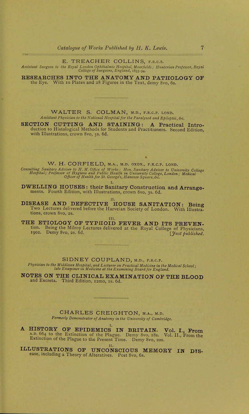 E. TREACHER COLLINS, f.r.c.s. Assistant Surgeon to the Royal London Ophthalmic Hospital, Moorfields; Htmterian Professor, Royal College of Surgeons, England, 1893-94. RESEARCHES INTO THE ANATOMY AND PATHOLOGY OP the Eye. With 10 Plates and 28 Figures in the Text, demy 8vo, 6s. WALTER S. COLMAN, m.d., f.r.c.p. lond. Assistant Physician to the National Hospital for the Paralysed and Epileptic, &c. SECTION CUTTING AND STAINING: A Practical Intro- duction to Histological Methods for Students and Practitioners. Second Edition, with Illustrations, crown Svo, 3s. 6d. W. H. CORFIELD, m.a., m.d. oxon., f.r.c.p. lond. Consulting Sanitary Adviser to H. M. Office of Works; Hon. Sanitary Adviser to University College Hospital; Professor of Hygiene and Public Health in University College, London; Medical Officer of Health for St. George's, Hanover Square, &c. I. DWELLING HOUSES : their Sanitary Construction and Arrange- ments. Fourth Edition, with Illustrations, crown Svo, 3s. 6d. n. DISEASE AND DEFECTIVE HOUSE SANITATION: Being Two Lectures delivered before the Harveian Society of London. With Illustra- tions, crown Svo, 2s. III. THE ETIOLOGY OF TYPHOID FEVER AND ITS PREVEN- tion. Being the Milroy Lectures delivered at the Royal College of Physicians, 1902. Demy Svo, 2s. 6d. [^ust published. SIDNEY COUPLAND, m.d., f.r.c.p. Physician to the Middlesex Hospital, and Lecturer on Practical Medicine in the Medical School; late Examiner in Medicine at the Examining Board for England. NOTES ON THE CLINICAL EXAMINATION OF THE BLOOD and Excreta. Third Edition, i2mo, is. 6d. CHARLES CREIGHTON, m.a., m.d. Formerly Demonstrator of Anatomy in the University of Cambridge. A HISTORY OP epidemics IN BRITAIN. Vol. I., Prom a.d. 664 to the Extinction of the Plague. Demy Svo, i8s. Vol. II., From the Extmction of the Plague to the Present Time. Demy Svo, 20s. ILLUSTRATIONS OP UNCONSCIOUS MEMORY IN Dis- ease, mcluding a Theory of Alteratives. Post Svo, 6s.