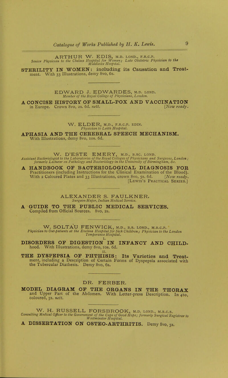 ARTHUR W. EDIS, m.d. lond., f.r.c.p. Senior Physician to the Chelsea Hospital for Women; Late Obstetric Physician to the Middlesex Hospital. STERILITY IN WOMEN: including its Causation and Treat- ment. With 33 Illustrations, demy 8vo, 6s. EDWARD J. EDWARDES, m.d. lond. Member of the Royal College of Physicians, London. A CONCISE HISTORY OP SMALL-POX AND VACCINATION in Europe. Crown 8vo, 2S. 6d. tiett. [Now ready. W. ELDER, M.D., F.R.C.P. EDIN. Physician to Leith Hospital. APHASIA AND THE CEREBRAL SPEECH MECHANISM. With Illustrations, demy 8vo, los. 6d. W. D'ESTE EMERY, m.d., b.sc. lond. Assistant Bacteriologist to the Laboratories of the Royal Colleges of Physicians and Surgeons, London; formerly Lecturer on Pathology and Bacteriology in the University of Birmingham, &c. A HANDBOOK OP BACTERIOLOGICAL DIAGNOSIS POR Practitioners (including Instructions for the Clinical Examination of the Blood). With 2 Coloured Plates and 33 Illustrations, crown 8vo, 5s. 6d. [Now ready. [Lewis's Practical Series.] ALEXANDER S. FAULKNER. Surgeon-Major, Indian Medical Service. A GUIDE TO THE PUBLIC MEDICAL SERVICES. Compiled from Official Sources. 8vo, 2s. W. SOLTAU FENWICK, m.d., b.s. lond., m.r.c.p. Physician to Out-patients at the Evelina Hospital for Sick Children; Physician to the London Temperance Hospital. I. DISORDERS OP DIGESTION IN INPANCY AND CHILD- hood. With Illustrations, demy Svo, los. 6d. II. THE DYSPEPSIA OP PHTHISIS: Its Varieties and Treat- ment, including a Description of Certain Forms of Dyspepsia associated with the Tubercular Diathesis. Demy Svo, 6s. DR. FERBER. MODEL DIAGRAM OP THE ORGANS IN THE THORAX and Upper Part of the Abdomen. With Letter-press Description. In 4to, coloured, 5s. nett. ' W. H. RUSSELL FORSBROOK, m.d. lond., m.r.c.s. Consulting Medical Officer to the Government of the Cape of Good Hope; formerly Surgical Registrar to Westminster Hospital. A DISSERTATION ON OSTEO-ARTHRITIS. Demy Svo, 5s.