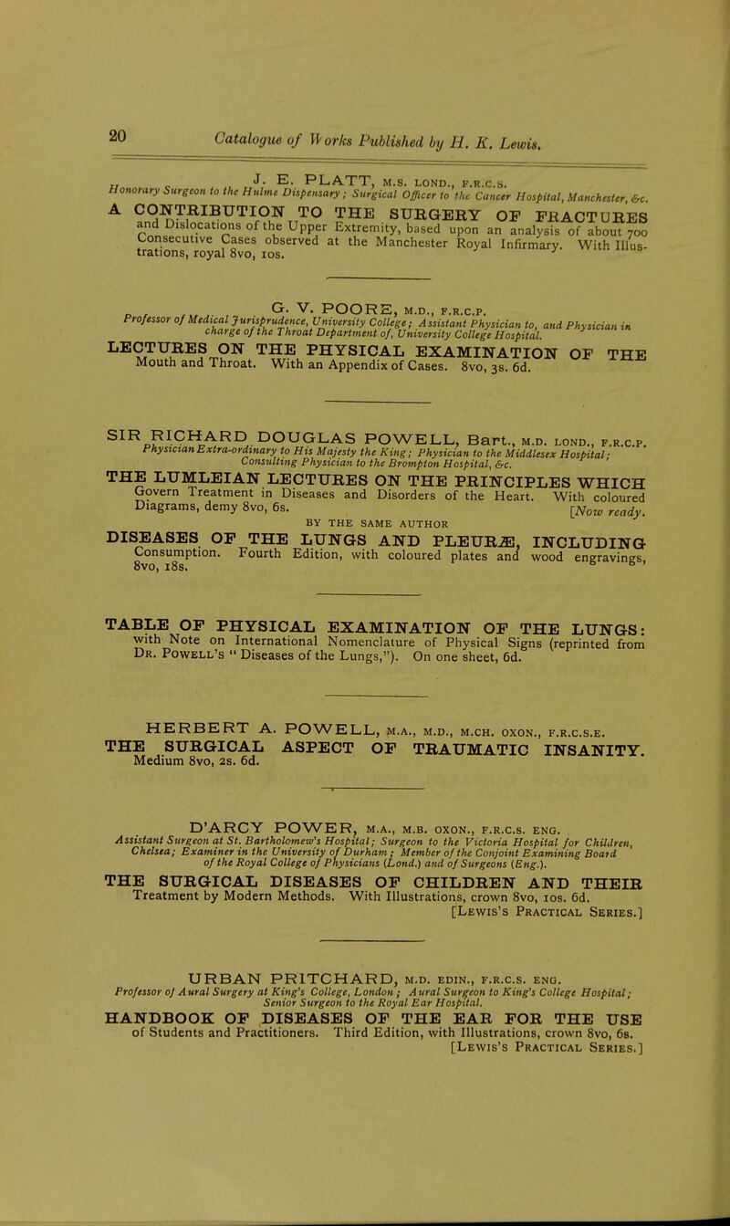 „ „ . , ^- PLATT, M.S. LOND., F.U.C.S. Honorary Surgeon to the Hulme Dispensary; Surgical Officer to the Cancer Hospital, Manchester ^ ?n^?7?^?^^^r°.^TT'^^ SURGERY OF FRACTURES and Dislocations of the Upper Extremity, based upon an analysis of about 700 Consecutive Cases observed at the Manchester Royal Infirmary. With lUus- trations, royal 8vo, los. Gr. V. POORE, M.D., F.R.C.P. Professor °f ^Meal Jurisprudence,^ College; Assistant Physician to, and Physician in charge of the Throat Department of. University College Hospital. LECTURES ON THE PHYSICAL EXAMINATION OF THE Mouth and Throat, With an Appendix of Cases. 8vo, 3s. 6d. ^^^oP^^^^A^^ . DOUGLAS POWELL, Bart., m.d. lond., f.r.c.p. PhysictanExtra^rdmary to His Majesty the King; Physician to the Middlesex Hospital- Consulting Physician to the Brompton Hospital, &c. THE LUMLEIAN LECTURES ON THE PRINCIPLES WHICH Govern Treatment in Diseases and Disorders of the Heart. With coloured Diagrams, demy 8vo, 6s. ^j^low ready. BY THE SAME AUTHOR DISEASES OP THE LUNGS AND PLEURA, INCLUDING Consumption. Fourth Edition, with coloured plates and wood engravines 8vo, i8s. ° TABLE OF PHYSICAL EXAMINATION OF THE LUNGS: with Note on International Nomenclature of Physical Signs (reprinted from Dr. Powell's  Diseases of the Lungs,). On one sheet, 6d. HERBERT A. POWELL, m.a., m.d., m.ch. oxon., f.r.c.s.e. THE SURGICAL ASPECT OF TRAUMATIC INSANITY. Medium 8vo, 2s. 6d. D'ARCY POWERj m.a., m.b. oxon., f.r.c.s. eng. Assistant Surgeon at St. Bartholomew's Hospital; Surgeon to the Victoria Hospital for Children, Chelsea; Examiner in the University of Durham ; Member of the Conjoint Examining Board of the Royal College of Physicians (Lond.) and of Surgeons (Eng.). THE SURGICAL DISEASES OP CHILDREN AND THEIR Treatment by Modern Methods. With Illustrations, crown 8vo, los. 6d. [Lewis's Practical Series.] URBAN PRITCHARD, m.d. edin., f.r.c.s. eng. Professor of Aural Surgery at King's College, London ; Aural Surgeon to King's College Hospital; Senior Surgeon to the Royal Ear Hospital. HANDBOOK OP DISEASES OF THE EAR FOR THE USE of Students and Practitioners. Third Edition, with Illustrations, crown 8vo, 6s. [Lewis's Practical Series.]