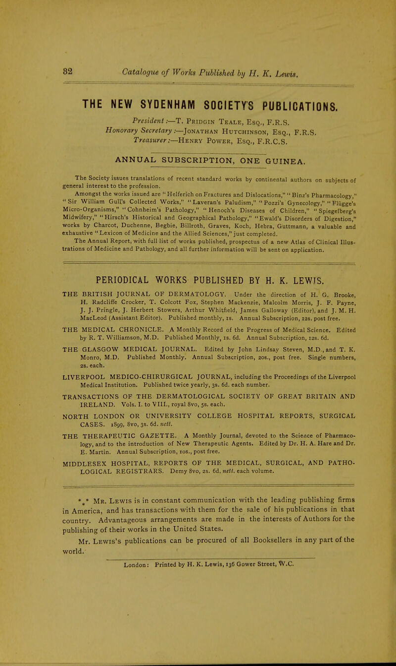 THE NEW SYDENHAM SOCIETY'S PUBLICATIONS. President :—T. Pridgin Teale, Esq., F.R.S. Honorary Secretary :—]oNATHM} Hutchinson, Esq., F.R.S. Treasurer .-—UEURy Power, Esq., F.R.C.S. ANNUAL SUBSCRIPTION, ONE GUINEA. The Society issues translations of recent standard works by continental authors on subjects of general interest to the profession. Amongst the works issued are  Helferich on Fractures and Dislocations,  Binz's Pharmacology, Sir William Gull's Collected Works,  Laveran's Paludism,  Pozzi's Gynecology,  Flugge's Micro-Organisms, Cohnheim's Pathology, Henoch's Diseases of Children,  Spiegelberg's Midwifery,  Hirsch's Historical and Geographical Pathology, Ewald's Disorders of Digestion, works by Charcot, Duchenne, Begbie, Billroth, Graves, Koch, Hebra, Guttmann, a valuable and exhaustive  Lexicon of Medicine and the Allied Sciences, just completed. The Annual Report, with full list of works published, prospectus of a new Atlas of Clinical Illus- trations of Medicine and Pathology, and all further information will be sent on application. PERIODICAL WORKS PUBLISHED BY H. K. LEWIS. THE BRITISH JOURNAL OF DERMATOLOGY. Under the direction of H. G. Brooke, H. Radcliffe Crocker, T. Colcott Fox, Stephen Mackenzie, Malcolm Morris, J. F. Payne, J. J. Pringle, J. Herbert Stowers, Arthur Whitfield, James Galloway (Editor), and J. M. H. MacLeod (Assistant Editor). Published monthly, is. Annual Subscription, 12s. post free. THE MEDICAL CHRONICLE. A Monthly Record of the Progress of Medical Science. Edited by R. T. Williamson, M.D. Published Monthly, is. 6d. Annual Subscription, 12s. 6d. THE GLASGOW MEDICAL JOURNAL. Edited by John Lindsay Steven, M.D., and T. K. Monro, M.D. Published Monthly. Annual Subscription, 20s., post free. Single numbers, 2S. each. LIVERPOOL MEDICO-CHIRURGICAL JOURNAL, including the Proceedings of the Liverpool Medical Institution. Published twice yearly, 3s. 6d. each number, TRANSACTIONS OF THE DERMATOLOGICAL SOCIETY OF GREAT BRITAIN AND IRELAND. Vols. I. to VIII., royal 8vo, 5s. each. NORTH LONDON OR UNIVERSITY COLLEGE HOSPITAL REPORTS, SURGICAL CASES. 1899, 8vo, 3S. fid. nett. THE THERAPEUTIC GAZETTE. A Monthly Journal, devoted to the Science of Pharmaco- logy, and to the introduction of New Therapeutic Agents. Edited by Dr. H. A. Hare and Dr. E. Martin. Annual Subscription, los., post free. MIDDLESEX HOSPITAL, REPORTS OF THE MEDICAL, SURGICAL, AND PATHO. LOGICAL REGISTRARS. Demy 8vo, 2s. 6d. nett. each volume. Mr. Lewis is in constant communication with the leading publishing firms in America, and has transactions with them for the sale of his publications in that country. Advantageous arrangements are made in the interests of Authors for the publishing of their works in the United States. Mr. Lewis's publications can be procured of all Booksellers in any part of the world. London: Printed by H. K. Lewis, 136 Gower Street, W.C.