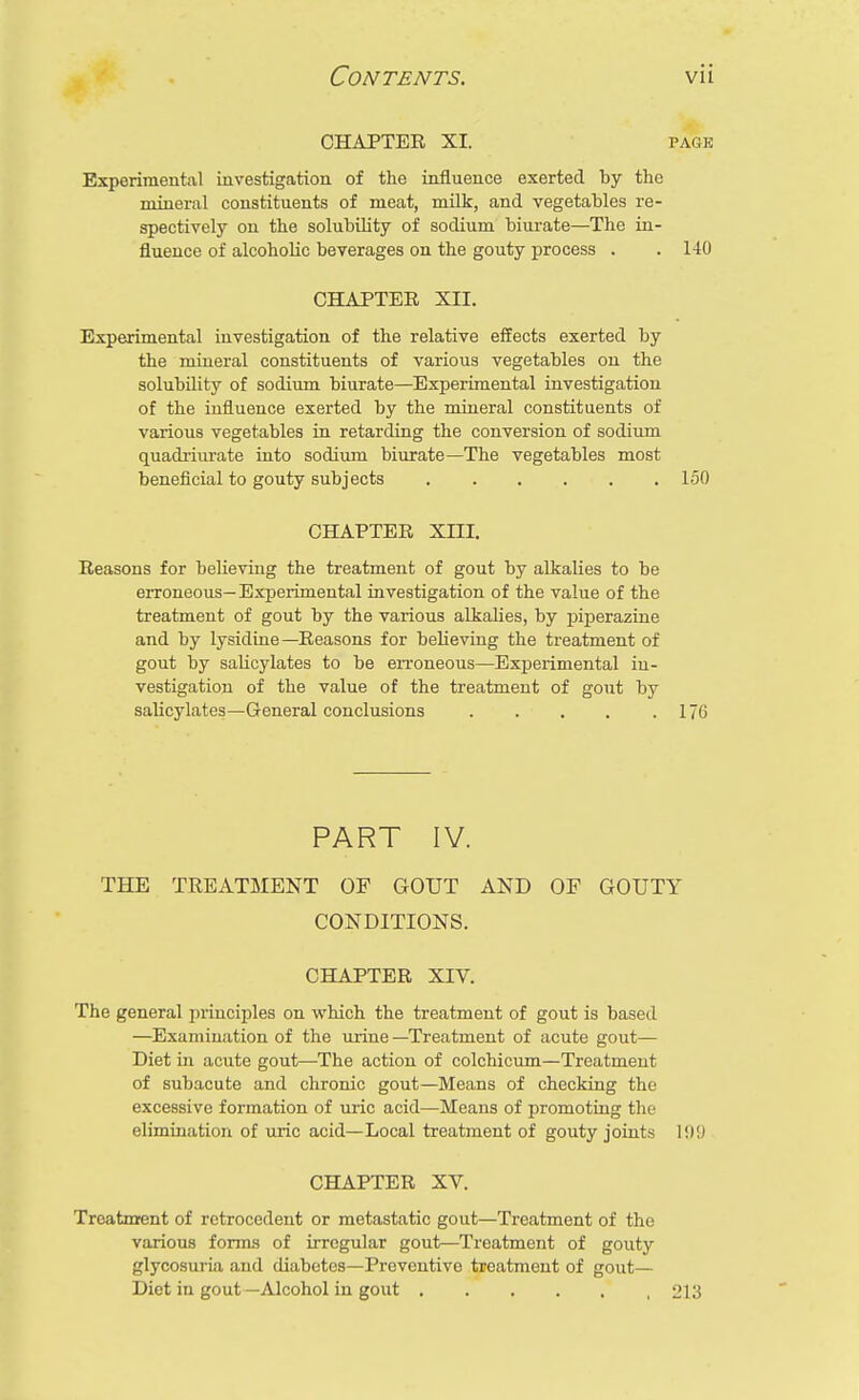 CHAPTER XI. page Experimental investigation of the influence exerted by the mineral constituents of meat, milk, and vegetables re- spectively on the solubility of sodium biurate—The in- fluence of alcoholic beverages on the gouty process . . 140 CHAPTER XII. Experimental investigation of the relative effects exerted by the mineral constituents of various vegetables on the solubility of sodium biurate—Experimental investigation of the influence exerted by the mineral constituents of various vegetables in retarding the conversion of sodium quadriurate into sodium biurate—The vegetables most beneficial to gouty subjects 150 CHAPTER XIII. Reasons for believing the treatment of gout by alkalies to be erroneous— Experimental investigation of the value of the treatment of gout by the various alkalies, by piperazine and by lysidine—Reasons for believing the treatment of gout by salicylates to be erroneous—Experimental in- vestigation of the value of the treatment of gout by salicylates—General conclusions 176 PART IV. THE TREATMENT OF GOUT AND OF GOUTY CONDITIONS. CHAPTER XIV. The general principles on which the treatment of gout is based —Examination of the urine —Treatment of acute gout— Diet hi acute gout—The action of colchicum—Treatment of subacute and chronic gout—Means of checking the excessive formation of uric acid—Means of promoting the elimination of uric acid—Local treatment of gouty joints !!)!) CHAPTER XV. Treatment of retrocedent or metastatic gout—Treatment of the various forms of irregular gout—Treatment of gouty glycosuria and diabetes—Preventive treatment of gout— Diet in gout —Alcohol in gout 213