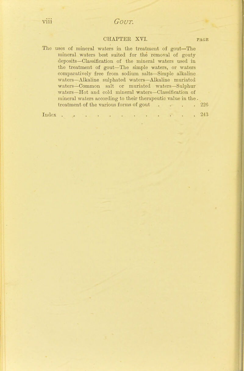CHAPTER XVI. page The uses of mineral waters in the treatment of gout—The mineral waters hest suited for the removal of gouty deposits—Classification of the mineral waters used in the treatment of gout—The simple waters, or waters comparatively free from sodium salts—Simple alkaline waters—Alkaline sulphated waters—Alkaline muriatcd waters—Common salt or muriated waters—Sulphur waters—Hot and cold mineral waters—Classification of mineral waters according to their therapeutic value in the . treatment of the various forms of gout .... 22G Index 243