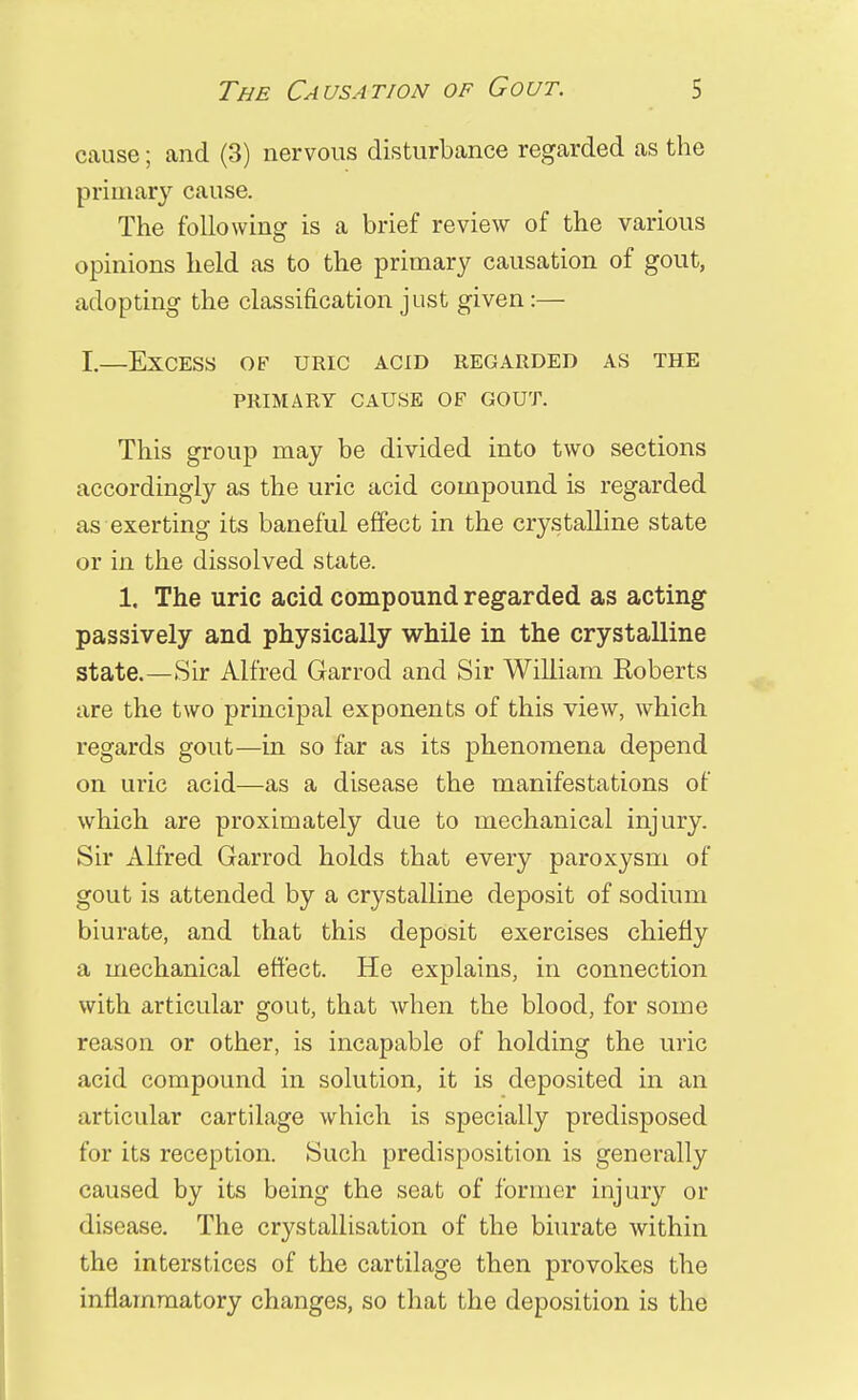 cause; and (3) nervous disturbance regarded as the primary cause. The following is a brief review of the various opinions held as to the primary causation of gout, adopting the classification just given:— I.—Excess of uric acid regarded as the PRIMARY CAUSE OF GOUT. This group may be divided into two sections accordingly as the uric acid compound is regarded as exerting its baneful effect in the crystalline state or in the dissolved state. 1, The uric acid compound regarded as acting passively and physically while in the crystalline state.—Sir Alfred Garrod and Sir William Roberts are the two principal exponents of this view, which regards gout—in so far as its phenomena depend on uric acid—as a disease the manifestations of which are proximately due to mechanical injury. Sir Alfred Garrod holds that every paroxysm of gout is attended by a crystalline deposit of sodium biurate, and that this deposit exercises chiefly a mechanical effect. He explains, in connection with articular gout, that when the blood, for some reason or other, is incapable of holding the uric acid compound in solution, it is deposited in an articular cartilage which is specially predisposed for its reception. Such predisposition is generally caused by its being the seat of former injury or disease. The crystallisation of the biurate within the interstices of the cartilage then provokes the inflammatory changes, so that the deposition is the