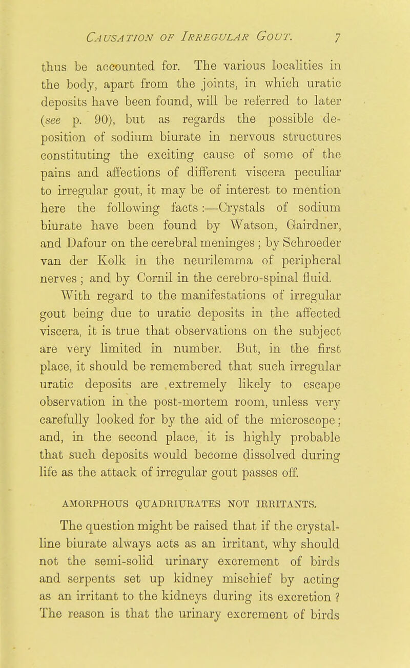 thus be accounted for. The various localities in the body, apart from the joints, in which uratic deposits have been found, will be referred to later {see p. 90), but as regards the possible de- position of sodium biurate in nervous structures constituting the exciting cause of some of the pains and affections of different viscera peculiar to irregular gout, it may be of interest to mention here the following facts:—Crystals of sodium biurate have been found by Watson, Gairdner, and Dafour on the cerebral meninges ; by Schroeder van der Kolk in the neurilemma of peripheral nerves ; and by Cornil in the cerebro-spinal fluid. With regard to the manifestations of irregular gout being due to uratic deposits in the affected viscera, it is true that observations on the subject are very limited in number. But, in the first place, it should be remembered that such irregular uratic deposits are extremely likely to escape observation in the post-mortem room, unless very carefully looked for by the aid of the microscope; and, in the second place, it is highly probable that such deposits would become dissolved during life as the attack of irregular gout passes off. AMORPHOUS QUADRIURATES NOT IRRITANTS. The question might be raised that if the crystal- line biurate always acts as an irritant, why should not the semi-solid urinary excrement of birds and serpents set up kidney mischief by acting as an irritant to the kidneys during its excretion ? The reason is that the urinary excrement of birds