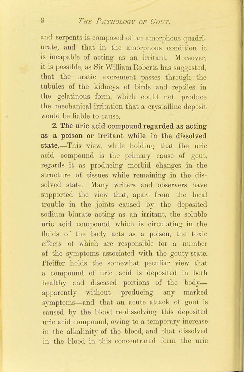 and serpents is composed of an amorphous quadri- urate, and that in the amorphous condition it is incapable of acting as an irritant. Moreover, it is possible, as Sir William Roberts has suggested, that the uratic excrement passes through the tubules of the kidneys of birds and reptiles in the gelatinous form, which could not produce the mechanical irritation that a crystalline deposit would be liable to cause. 2. The uric acid compound regarded as acting as a poison or irritant while in the dissolved state.—This view, while holding that the uric acid compound is the primary cause of gout, regards it as producing morbid changes in the structure of tissues while remaining in the dis- solved state. Many writers and observers have supported the view that, apart from the local trouble in the joints caused by the deposited sodium biurate acting as an irritant, the soluble uric acid compound which is circulating in the muds of the body acts as a poison, the toxic effects of which are responsible for a number of the symptoms associated with the gouty state. Pfeiffer holds the somewhat peculiar view that a compound of uric acid is deposited in both healthy and diseased portions of the body— apparently without producing any marked symptoms—and that an acute attack of gout is caused by the blood re-dissolving this deposited uric acid compound, owing to a temporary increase in the alkalinity of the blood, and that dissolved in the blood in this concentrated form the uric
