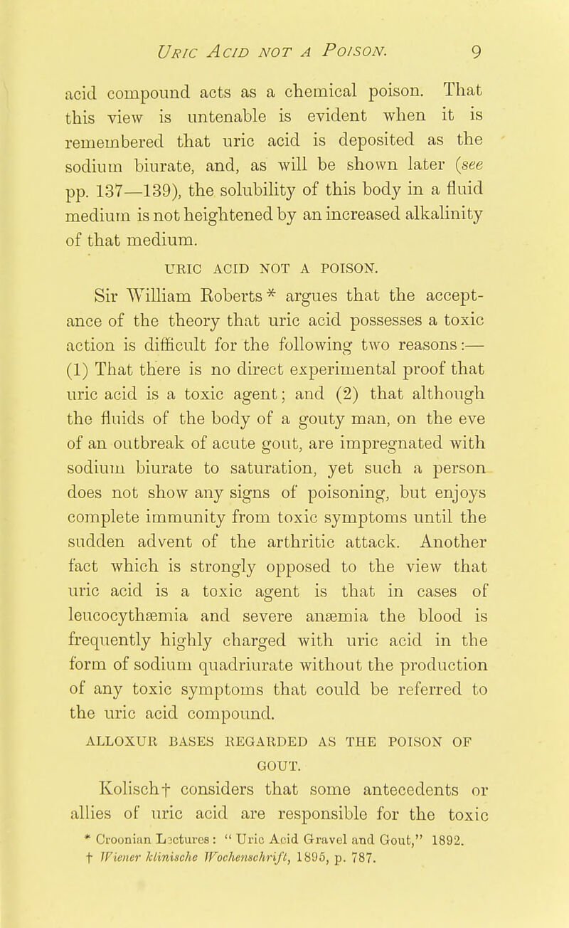 acid compound acts as a chemical poison. That this view is untenable is evident when it is remembered that uric acid is deposited as the sodium biurate, and, as will be shown later {see pp. 137—139), the solubility of this body in a fluid medium is not heightened by an increased alkalinity of that medium. URIC ACID NOT A POISON. Sir William Roberts* argues that the accept- ance of the theory that uric acid possesses a toxic action is difficult for the following two reasons:— (1) That there is no direct experimental proof that uric acid is a toxic agent; and (2) that although the fluids of the body of a gouty man, on the eve of an outbreak of acute gout, are impregnated with sodium biurate to saturation, yet such a person does not show any signs of poisoning, but enjoys complete immunity from toxic symptoms until the sudden advent of the arthritic attack. Another fact which is strongly opposed to the view that uric acid is a toxic agent is that in cases of leucocythsemia and severe anaemia the blood is frequently highly charged with uric acid in the form of sodium quadriurate without the production of any toxic symptoms that could be referred to the uric acid compound. ALLOXUIl BASES REGARDED AS THE POISON OF GOUT. Kolischf considers that some antecedents or allies of uric acid are responsible for the toxic * (Jroonian Lectures :  Uric Acid Gravel and Gout, 1892. t Wiener klinische Wochenschrift, 1895, p. 787.