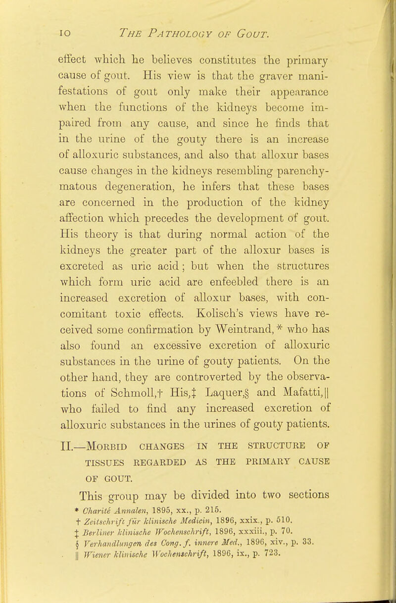 effect which he believes constitutes the primary cause of gout. His view is that the graver mani- festations of gout only make their appearance when the functions of the kidneys become im- paired from any cause, and since he finds that in the urine of the gouty there is an increase of alloxuric substances, and also that alloxur bases cause changes in the kidneys resembling parenchy- matous degeneration, he infers that these bases are concerned in the production of the kidney affection which precedes the development of gout. His theory is that during normal action of the kidneys the greater part of the alloxur bases is excreted as uric acid; but when the structures which form uric acid are enfeebled there is an increased excretion of alloxur bases, with con- comitant toxic effects. Kolisch's views have re- ceived some confirmation by Weintrand, * who has also found an excessive excretion of alloxuric substances in the urine of gouty patients. On the other hand, they are controverted by the observa- tions of Schmoll.t His,t Laquer,§ and Mafatti,|| who failed to find any increased excretion of alloxuric substances in the urines of gouty patients. II.—Morbid changes in the structure of TISSUES REGARDED AS THE PRIMARY CAUSE OF GOUT. This group may be divided into two sections * Charite Annalen, 1895, xx., p. 215. t Zcitschrifi fur klinische Medicin, 1896, xxix., p. 510. % Berliner klinische Wochenschrift, 1896, xxxiii., p. 70. § Verhandlungen des Cong.f. innere Med., 1896, xiv., p. 33. . || Wiener klinische Wochenschrift, 1896, ix., p. 723.