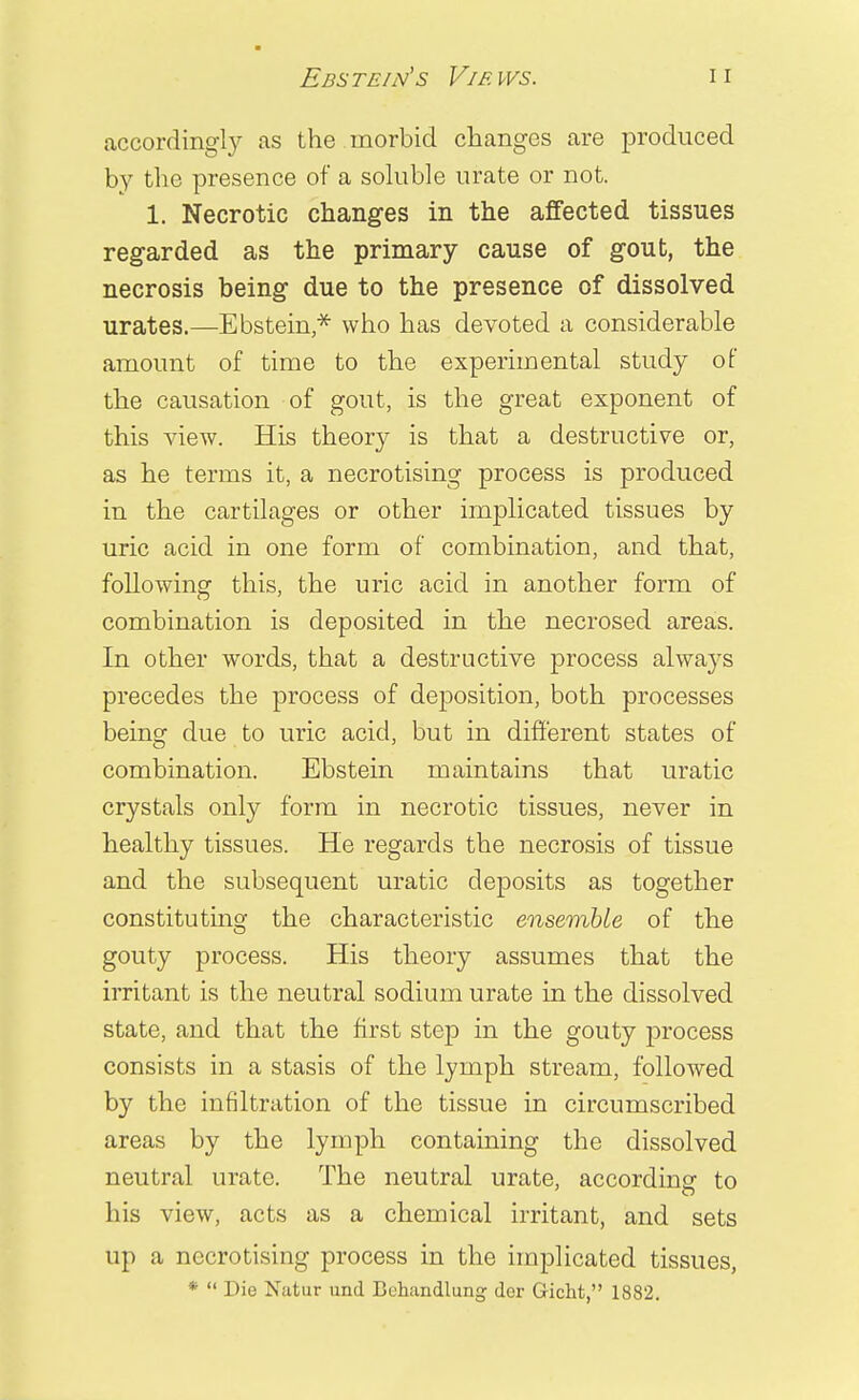 Ebste/n's Views. accordingly as the morbid changes are produced by the presence of a soluble urate or not. 1. Necrotic changes in the affected tissues regarded as the primary cause of gout, the necrosis being due to the presence of dissolved urates.—Eastern,* who has devoted a considerable amount of time to the experimental study of the causation of gout, is the great exponent of this view. His theory is that a destructive or, as he terms it, a necrotising process is produced in the cartilages or other implicated tissues by uric acid in one form of combination, and that, following this, the uric acid in another form of combination is deposited in the necrosed areas. In other words, that a destructive process always precedes the process of deposition, both processes being due to uric acid, but in different states of combination. Ebstein maintains that uratic crystals only form in necrotic tissues, never in healthy tissues. He regards the necrosis of tissue and the subsequent uratic deposits as together constituting the characteristic ensemble of the gouty process. His theory assumes that the irritant is the neutral sodium urate in the dissolved state, and that the first step in the gouty process consists in a stasis of the lymph stream, followed by the infiltration of the tissue in circumscribed areas by the lymph containing the dissolved neutral urate. The neutral urate, according to his view, acts as a chemical irritant, and sets up a necrotising process in the implicated tissues, *  Die Natur und Buhandlung dor Gicht, 1882.