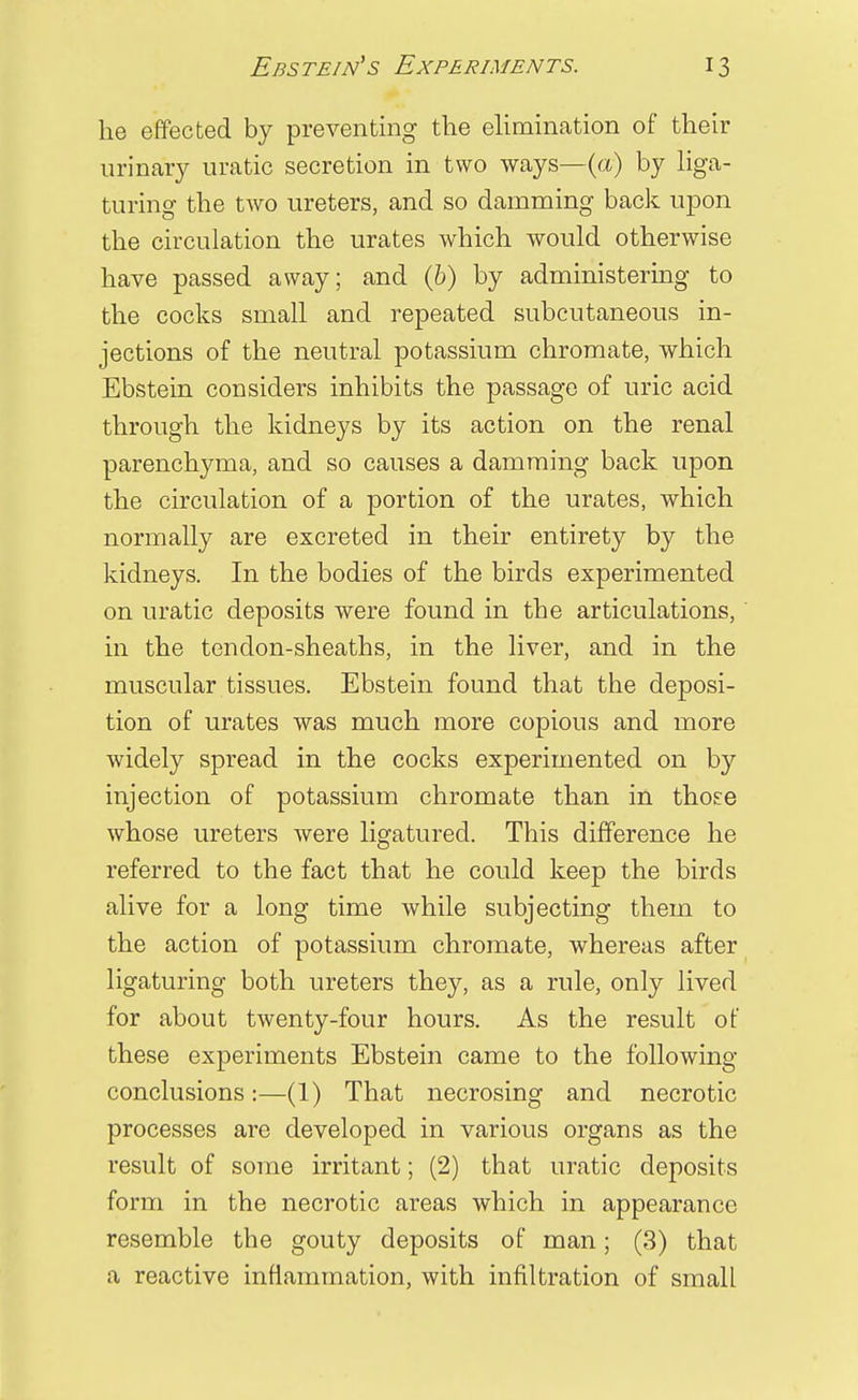 he effected by preventing the elimination of their urinary uratic secretion in two ways—(a) by liga- turing the two ureters, and so damming back upon the circulation the urates which would otherwise have passed away; and (6) by administering to the cocks small and repeated subcutaneous in- jections of the neutral potassium chromate, which Ebstein considers inhibits the passage of uric acid through the kidneys by its action on the renal parenchyma, and so causes a damming back upon the circulation of a portion of the urates, which normally are excreted in their entirety by the kidneys. In the bodies of the birds experimented on uratic deposits were found in the articulations, in the tendon-sheaths, in the liver, and in the muscular tissues. Ebstein found that the deposi- tion of urates was much more copious and more widely spread in the cocks experimented on by injection of potassium chromate than in those whose ureters were ligatured. This difference he referred to the fact that he could keep the birds alive for a long time while subjecting them to the action of potassium chromate, whereas after ligaturing both ureters they, as a rule, only lived for about twenty-four hours. As the result of these experiments Ebstein came to the following conclusions:—(1) That necrosing and necrotic processes are developed in various organs as the result of some irritant; (2) that uratic deposits form in the necrotic areas which in appearance resemble the gouty deposits of man; (3) that a reactive inflammation, with infiltration of small