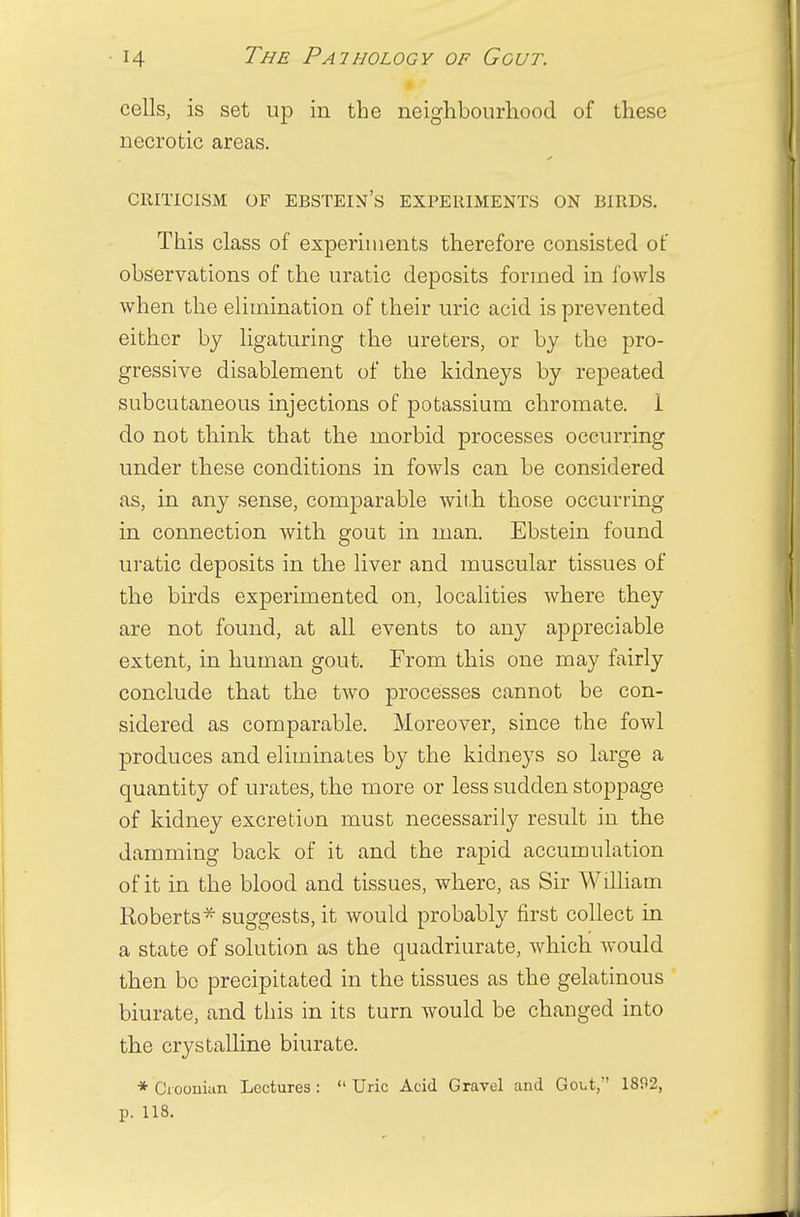 cells, is set up in the neighbourhood of these necrotic areas. CRITICISM OF EBSTEIN'S EXPERIMENTS ON BIRDS. This class of experiments therefore consisted of observations of the uratic deposits formed in fowls when the elimination of their uric acid is prevented either by ligaturing the ureters, or by the pro- gressive disablement of the kidneys by repeated subcutaneous injections of potassium chromate. i do not think that the morbid processes occurring under these conditions in fowls can be considered as, in any sense, comparable with those occurring in connection with gout in man. Ebstein found uratic deposits in the liver and muscular tissues of the birds experimented on, localities where they are not found, at all events to any appreciable extent, in human gout. From this one may fairly conclude that the two processes cannot be con- sidered as comparable. Moreover, since the fowl produces and eliminates by the kidneys so large a quantity of urates, the more or less sudden stoppage of kidney excretion must necessarily result in the damming back of it and the rapid accumulation of it in the blood and tissues, where, as Sir William Roberts * suggests, it would probably first collect in a state of solution as the quadriurate, which would then bo precipitated in the tissues as the gelatinous biurate, and this in its turn would be changed into the crystalline biurate. * Croonian Lectures:  Uric Acid Gravel and Gout,' 1802, p. 118.