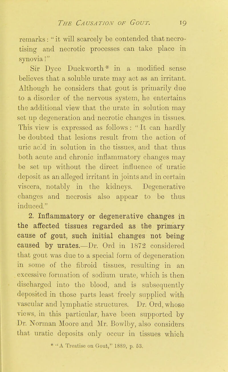 remarks :  it will scarcely be contended that necro- tising and necrotic processes can take place in synovia! Sir Dyce Duckworth* in a modified sense believes that a soluble urate may act as an irritant. Although he considers that gout is primarily due to a disorder of the nervous system, he entertains the additional view that the urate in solution may set up degeneration and necrotic changes in tissues. This view is expressed as follows :  It can hardly be doubted that lesions result from the action of uric ac!d in solution in the tissues, and that thus both acute and chronic inflammatory changes ma}- be set up without the direct influence of uratic deposit as an alleged irritant in joints and in certain viscera, notably in the kidneys. Degenerative changes and necrosis also appear to be thus induced. 2. Inflammatory or degenerative changes in the affected tissues regarded as the primary cause of gout, such initial changes not being caused by urates.—Dr. Ord in 1872 considered that gout was clue to a special form of degeneration in some of the fibroid tissues, resulting in an excessive formation of sodium urate, which is then discharged into the blood, and is subsequently deposited in those parts least freely supplied with vascular and lymphatic structures. Dr. Ord, whose views, in this particular, have been supported by Dr. Norman Moore and Mr. Bowlby, also considers that uratic deposits only occur in tissues which