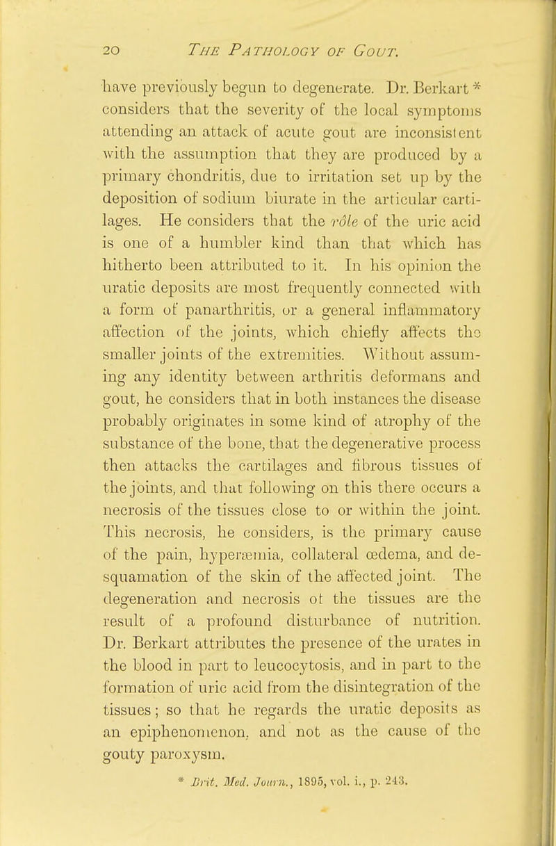 have previously begun to degenerate. Dr. Berkart * considers that the severity of the local symptoms attending an attack of acute gout are inconsistent with the assumption that they are produced by a primary chondritis, clue to irritation set up by the deposition of sodium biurate in the articular carti- lages. He considers that the role of the uric acid is one of a humbler kind than that which has hitherto been attributed to it. In his opinion the uratic deposits are most frequently connected with a form of panarthritis, or a general inflammatory affection of the joints, which chiefly affects the smaller joints of the extremities. Without assum- ing any identity between arthritis deformans and gout, he considers that in both instances the disease probably originates in some kind of atrophy of the substance of the bone, that the degenerative process then attacks the cartilages and fibrous tissues of the joints, and that following on this there occurs a necrosis of the tissues close to or within the joint. This necrosis, he considers, is the primary cause of the pain, hyperemia, collateral cedema, and de- squamation of the skin of the affected joint. The degeneration and necrosis ot the tissues are the result of a profound disturbance of nutrition. Dr. Berkart attributes the presence of the urates in the blood in part to leucocytosis, and in part to the formation of uric acid from the disintegration of the tissues; so that he regards the uratic deposits as an epiphenomenon. and not as the cause of the gouty paroxysm. * Brit. Mvd. Joum., 1895, vol. i., p. 243.