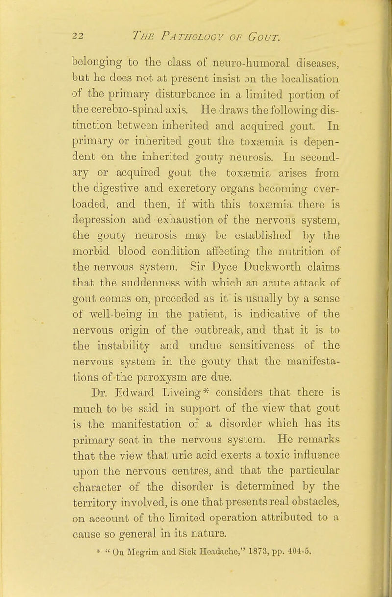 belonging to the class of neuro-humoral diseases, but he does not at present insist on the localisation of the primary disturbance in a limited portion of the cerebro-spinal axis. He draws the following dis- tinction between inherited and acquired gout. In primary or inherited gout the toxamiia is depen- dent on the inherited gouty neurosis. In second- ary or acquired gout the toxaemia arises from the digestive and excretory organs becoming over- loaded, and then, if with this toxaemia there is depression and exhaustion of the nervous system, the gouty neurosis may be established by the morbid blood condition affecting the nutrition of the nervous system. Sir Dyce Duckworth claims that the suddenness with which an acute attack of gout comes on, preceded as it is usually by a sense of Avell-being in the patient, is indicative of the nervous origin of the outbreak, and that it is to the instability and undue sensitiveness of the nervous system in the gouty that the manifesta- tions of the paroxysm are due. Dr. Edward Liveing* considers that there is much to be said in support of the view that gout is the manifestation of a disorder which has its primary seat in the nervous system. He remarks that the view that uric acid exerts a toxic influence upon the nervous centres, and that the particular character of the disorder is determined by the territory involved, is one that presents real obstacles, on account of the limited operation attributed to a cause so general in its nature. *  Oa Megrim and Sick Iieadacho, 1873, pp. 40-1-5.