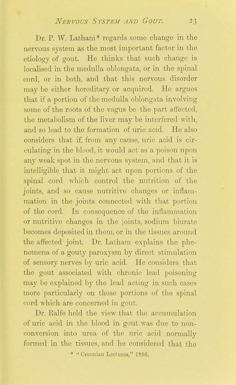 Dr. P. W. Latham* regards some change in the nervous system as the most important factor in the etiology of gout. He thinks that such change is localised in the medulla oblongata, or in the spinal cord, or in both, and that this nervous disorder may be either hereditary or acquired. He argues that if a portion of the medulla oblongata involving some of the roots of the vagus be the part affected, the metabolism of the liver may be interfered with, and so lead to the formation of uric acid. He also considers that if, from any cause, uric acid is cir- culating in the blood, it would act as a poison upon any weak spot in the nervous system, and that it is intelligible that it might act upon portions of the spinal cord which control the nutrition of the joints, and so cause nutritive changes or inflam- mation in the joints connected with that portion of the cord. In consequence of the inflammation or nutritive changes in the joints, sodium biurate becomes deposited in them, or in the tissues around the affected joint. Dr. Latham explains the phe- nomena of a gouty paroxysm by direct stimulation of sensory nerves by uric acid. He considers that the gout associated with chronic lead poisoning may be explained by the lead acting in such cases more particularly on those portions of the spinal cord which are concerned in gout. Dr. lialfe held the view that the accumulation of uric acid in the blood in gout was due to non- conversiou into urea of the uric acid normally formed in the tissues, and he considered that the * Croonian Lectures, 1S86.