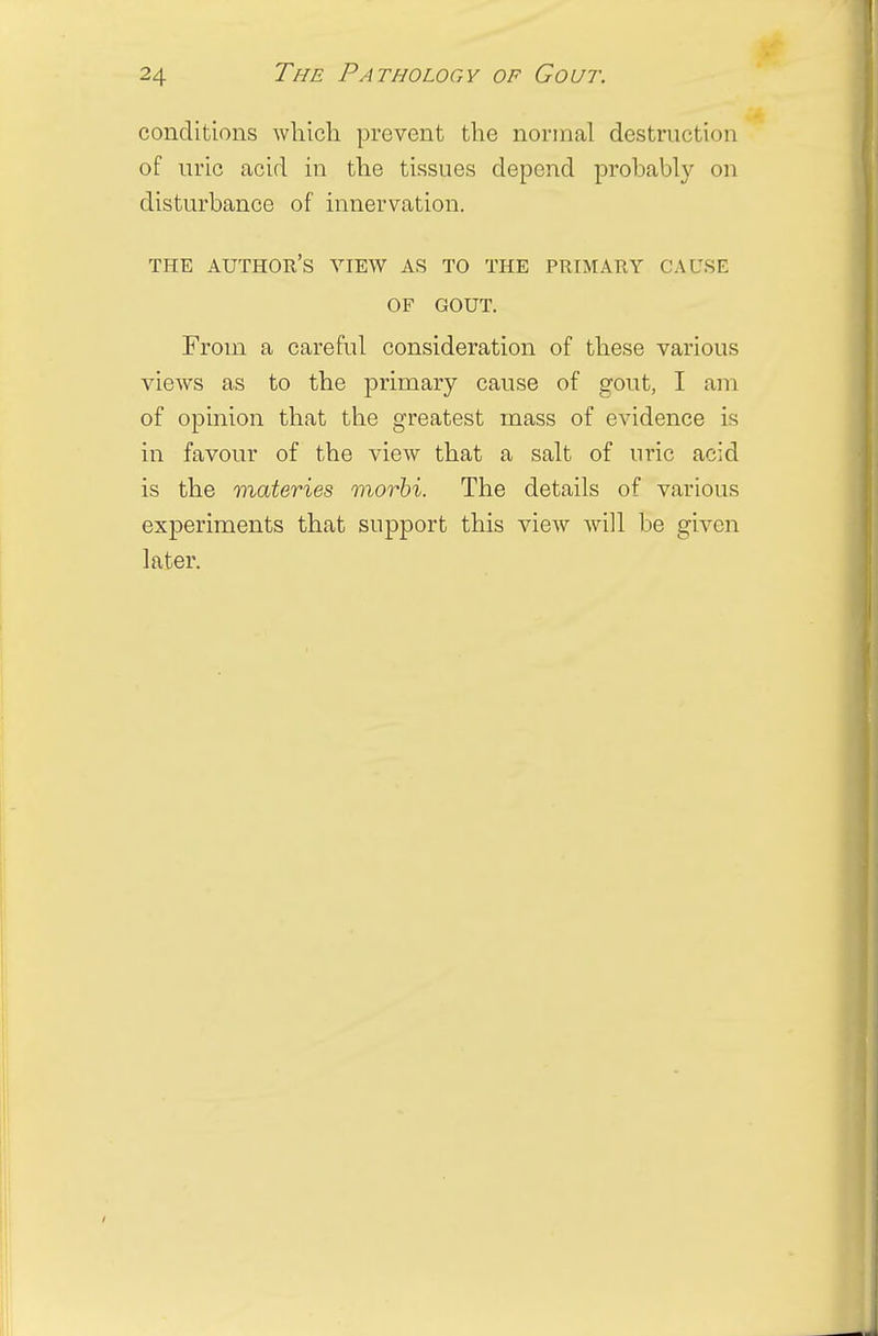 conditions which prevent the normal destruction of uric acid in the tissues depend probably on disturbance of innervation. THE AUTHOR'S VIEW AS TO THE PRIMARY CAUSE OF GOUT. From a careful consideration of these various views as to the primary cause of gout, I am of opinion that the greatest mass of evidence is in favour of the view that a salt of uric acid is the materies morbi. The details of various experiments that support this view will be given later.