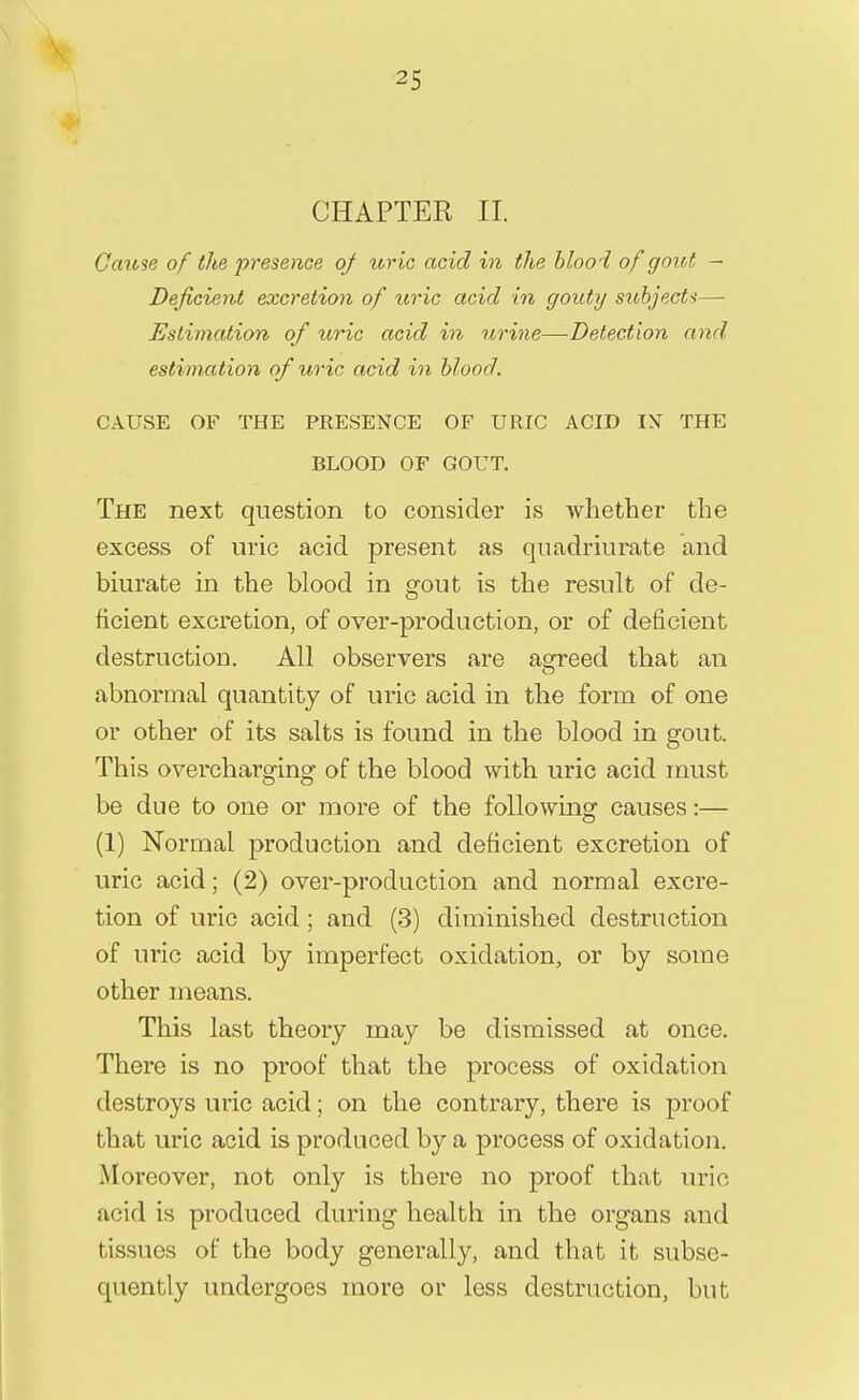 CHAPTER II G arose of the presence of uric acid in the blooi of gout — Deficient excretion of uric acid in gouty subjects— Estimation of uric acid in urine—Detection and estimation of uric acid in blood. CAUSE OF THE PRESENCE OF URIC ACID IN THE BLOOD OF GOUT. The next question to consider is whether the excess of uric acid present as quadriurate and biurate in the blood in gout is the result of de- ficient excretion, of over-production, or of deficient destruction. All observers are agreed that an abnormal quantity of uric acid in the form of one or other of its salts is found in the blood in gout. This overcharging of the blood with uric acid must be due to one or more of the following causes:— (1) Normal production and deficient excretion of uric acid; (2) over-production and normal excre- tion of uric acid; and (3) diminished destruction of uric acid by imperfect oxidation, or by some other means. This last theory may be dismissed at once. There is no proof that the process of oxidation destroys uric acid; on the contrary, there is proof that uric acid is produced by a process of oxidation. Moreover, not only is there no proof that uric acid is produced during health in the organs and tissues of the body generally, and that it subse- quently undergoes more or less destruction, but