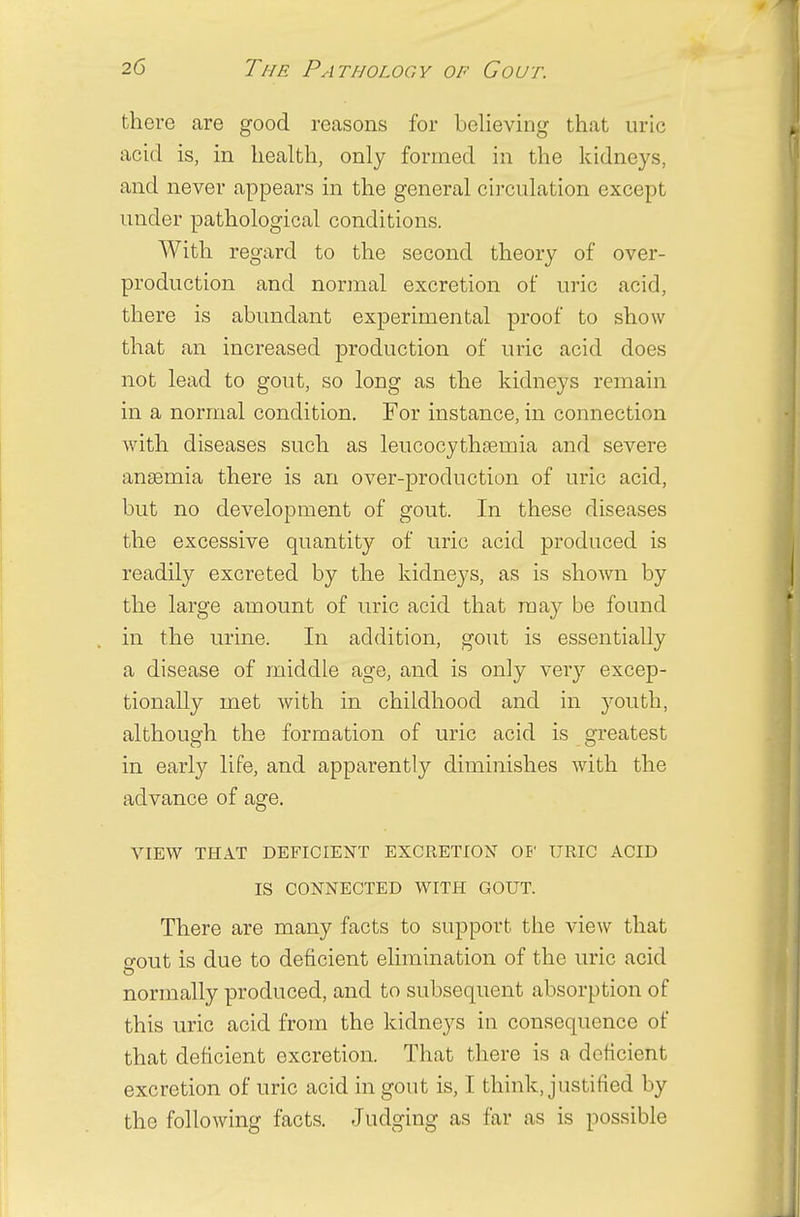 there are good reasons for believing that uric acid is, in health, only formed in the kidneys, and never appears in the general circulation except under pathological conditions. With regard to the second theory of over- production and normal excretion of uric acid, there is abundant experimental proof to show that an increased production of uric acid does not lead to gout, so long as the kidneys remain in a normal condition. For instance, in connection with diseases such as leucocythamiia and severe anseniia there is an over-production of uric acid, but no development of gout. In these diseases the excessive quantity of uric acid produced is readily excreted by the kidneys, as is shown by the large amount of uric acid that may be found in the urine. In addition, gout is essentially a disease of middle age, and is only very excep- tionally met with in childhood and in youth, although the formation of uric acid is greatest in early life, and apparently diminishes with the advance of age. VIEW THAT DEFICIENT EXCRETION OF URIC ACID IS CONNECTED WITH GOUT. There are many facts to support the view that o-out is due to deficient elimination of the uric acid o normally produced, and to subsequent absorption of this uric acid from the kidneys in consequence of that deficient excretion. That there is a deficient excretion of uric acid in gout is, I think, justified by the following facts. Judging as far as is possible