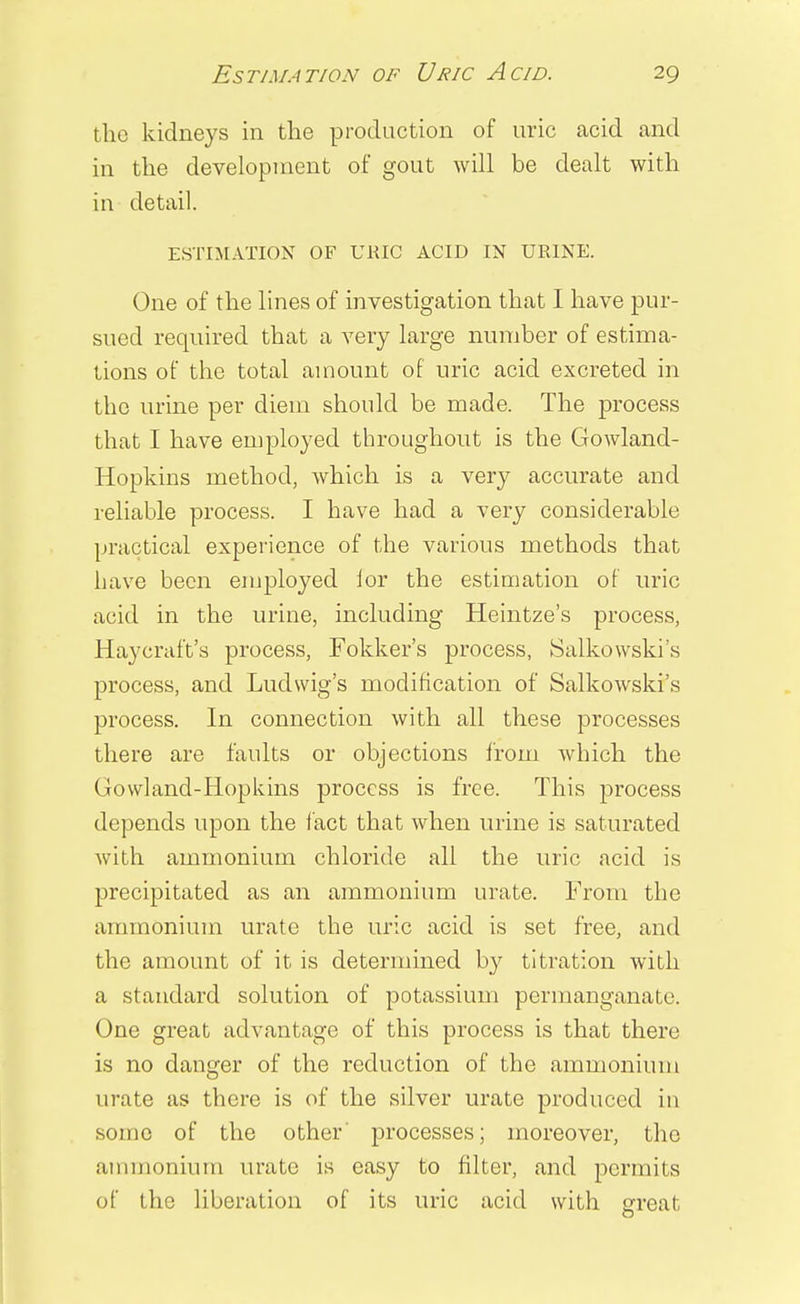 the kidneys in the production of uric acid and in the development of gout will be dealt with in detail. ESTIMATION OF URIC ACID IN URINE. One of the lines of investigation that I have pur- sued required that a very large number of estima- tions of the total amount of uric acid excreted in the urine per diem should be made. The process that I have employed throughout is the Gowland- Hopkins method, which is a very accurate and reliable process. I have had a very considerable practical experience of the various methods that have been employed for the estimation of uric acid in the urine, including Heintze's process, Haycraft's process, Fokker's process, Salkowski's process, and Ludwig's modification of Salkowski's process. In connection with all these processes there are faults or objections from which the Gowland-Hopkins process is free. This process depends upon the fact that when urine is saturated with ammonium chloride all the uric acid is precipitated as an ammonium urate. From the ammonium urate the uric acid is set free, and the amount of it is determined by titration with a standard solution of potassium permanganate. One great advantage of this process is that there is no danger of the reduction of the ammonium urate as there is of the silver urate produced in some of the other' processes; moreover, the ammonium urate is easy to filter, and permits of the liberation of its uric acid with great