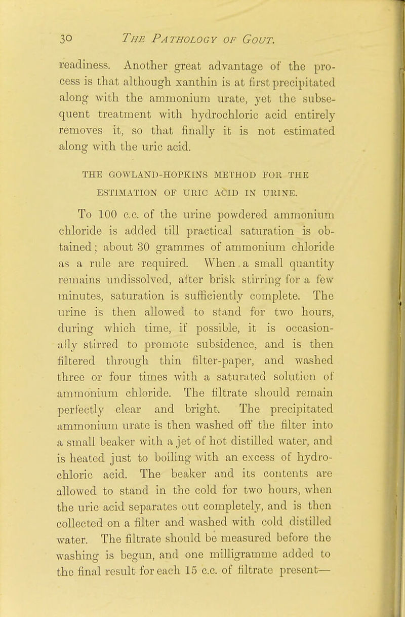 readiness. Another great advantage of the pro- cess is that although xanthin is at first precipitated along with the ammonium urate, yet the subse- quent treatment with hydrochloric acid entirely removes it, so that finally it is not estimated along with the uric acid. THE GOWLAND-HOPKENS METHOD FOR THE ESTIMATION OF URIC ACID IN URINE. To 100 c.c. of the urine powdered ammonium chloride is added till practical saturation is ob- tained ; about 30 grammes of ammonium chloride as a rule are required. When a small quantity remains undissolved, after brisk stirring for a few minutes, saturation is sufficiently complete. The urine is then allowed to stand for two hours, during which time, if possible, it is occasion- ally stirred to promote subsidence, and is then filtered through thin filter-paper, and washed three or four times with a saturated solution of ammonium chloride. The filtrate should remain perfectly clear and bright. The precipitated ammonium urate is then washed off' the filter into a small beaker with a jet of hot distilled water, and is heated just to boiling with an excess of hydro- chloric acid. The beaker and its contents are allowed to stand in the cold for two hours, when the uric acid separates out completely, and is then collected on a filter and washed with cold distilled water. The filtrate should be measured before the washing is begun, and one milligramme added to the final result for each 15 c.c. of filtrate present—