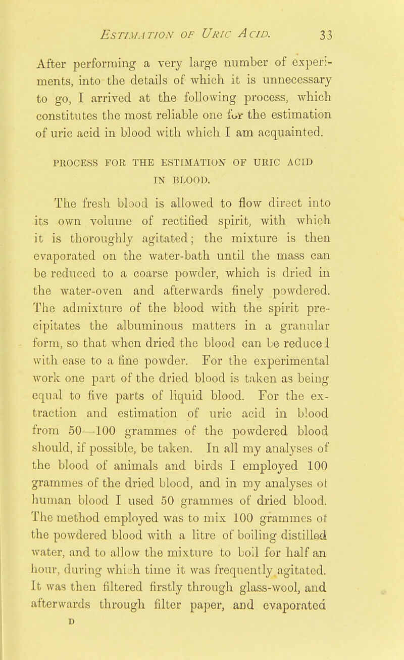 After performing a very large number of experi- ments, into the details of which it is unnecessary to go, I arrived at the following process, which constitutes the most reliable one fear the estimation of uric acid in blood with which I am acquainted. PROCESS FOR THE ESTIMATION OF URIC ACID IN BLOOD. The fresh blood is allowed to flow direct into its own volume of rectified spirit, with which it is thoroughly agitated; the mixture is then evaporated on the water-bath until the mass can be reduced to a coarse powder, which is dried in the water-oven and afterwards finely powdered. The admixture of the blood with the spirit pre- cipitates the albuminous matters in a granular form, so that when dried the blood can be reduce 1 with ease to a fine powder. For the experimental work one part of the dried blood is taken as being equal to five parts of liquid blood. For the ex- traction and estimation of uric acid in blood from 50—100 grammes of the powdered blood should, if possible, be taken. In all my analyses of the blood of animals and birds I employed 100 grammes of the dried blood, and in my analyses ot human blood I used 50 grammes of dried blood. The method employed was to mix 100 grammes ot the powdered blood with a litre of boiling distilled water, and to allow the mixture to boil for half an hour, during whi.;h time it was frequently agitated. It was then filtered firstly through glass-wool, and afterwards through filter paper, and evaporated