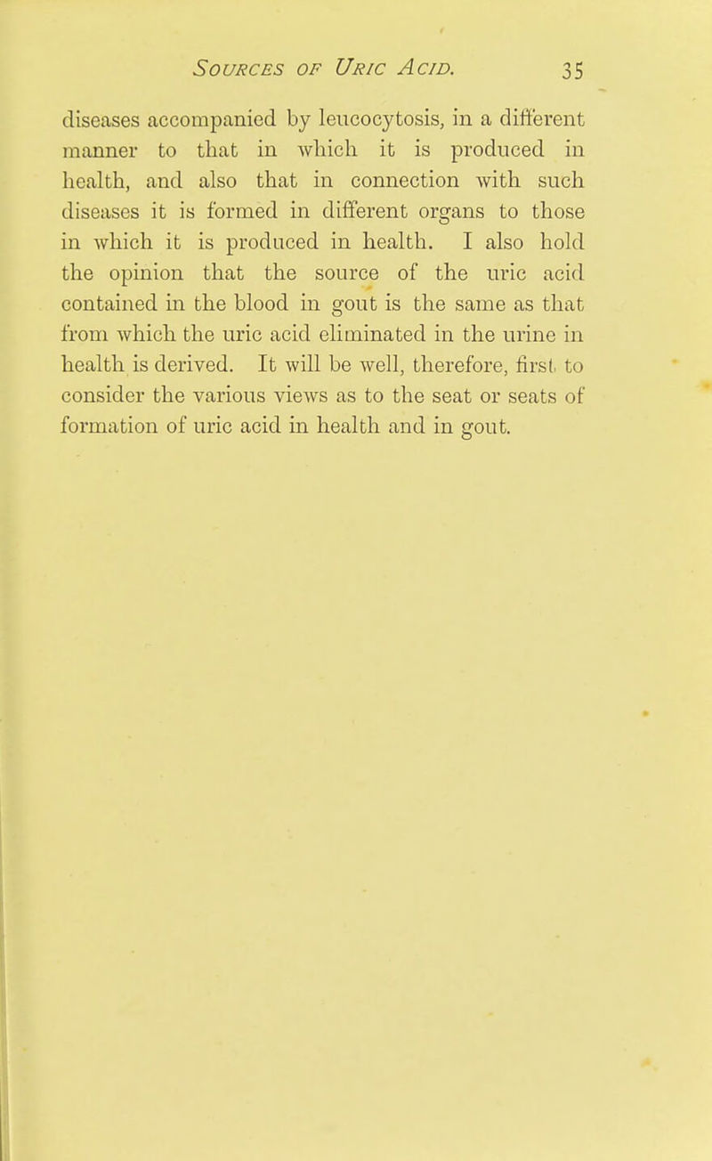 diseases accompanied by leucocytosis, in a different manner to that in which it is produced in health, and also that in connection with such diseases it is formed in different organs to those in which it is produced in health. I also hold the opinion that the source of the uric acid contained in the blood in gout is the same as that from which the uric acid eliminated in the urine in health is derived. It will be well, therefore, first, to consider the various views as to the seat or seats of formation of uric acid in health and in gout.