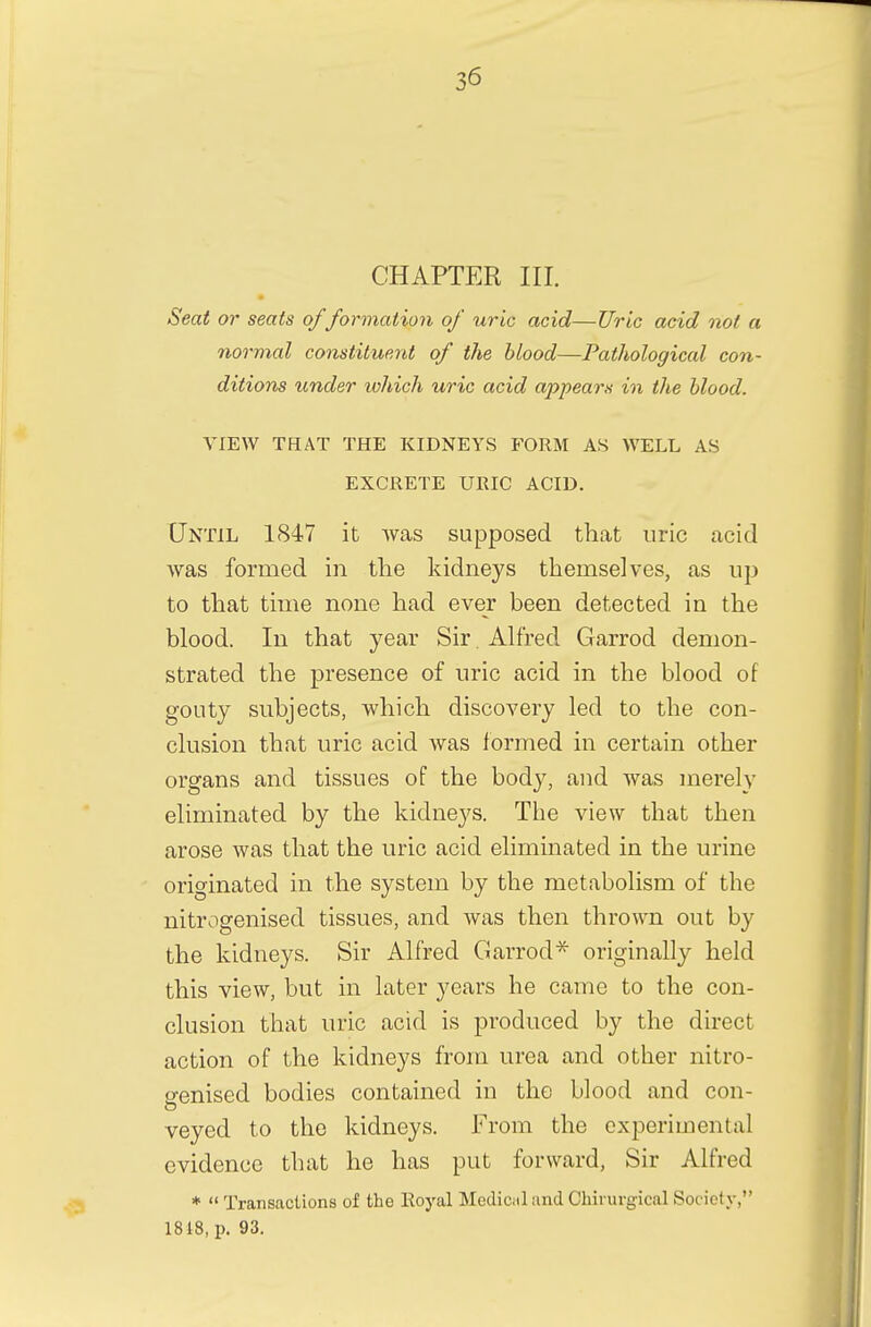 CHAPTER III. Seat or seats offormation of uric acid—Uric acid not a normal constituent of the blood—Pathological con- ditions under which uric acid appears in the blood. VIEW THAT THE KIDNEYS FORM AS WELL AS EXCRETE URIC ACID. Until 1847 it was supposed that uric acid was formed in the kidneys themselves, as up to that time none had ever been detected in the blood. In that year Sir. Alfred Garrod demon- strated the presence of uric acid in the blood of gouty subjects, which discovery led to the con- clusion that uric acid was formed in certain other organs and tissues of the body, and was merely eliminated by the kidneys. The view that then arose was that the uric acid eliminated in the urine originated in the system by the metabolism of the nitrogenised tissues, and was then thrown out by the kidneys. Sir Alfred Garrod* originally held this view, but in later years he came to the con- clusion that uric acid is produced by the direct action of the kidneys from urea and other nitro- genised bodies contained in the blood and con- veyed to the kidneys. From the experimental evidence that he has put forward, Sir Alfred *  Transactions of the Royal Medical and Ohirurgical Society, 1818, p. 93.