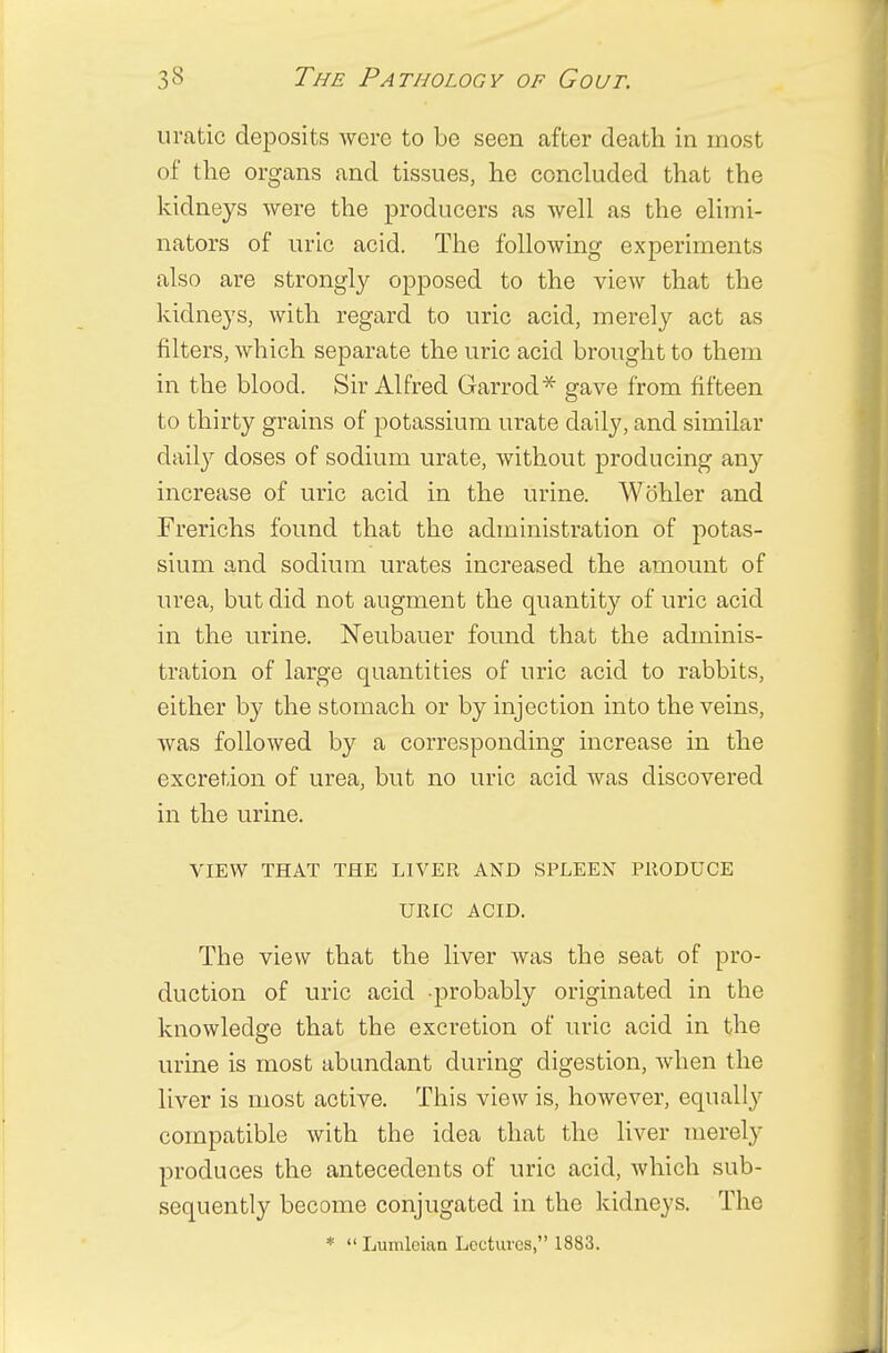u ratio deposits were to be seen after death in most of the organs and tissues, he concluded that the kidneys were the producers as well as the elimi- nators of uric acid. The following experiments also are strongly opposed to the view that the kidneys, with regard to uric acid, merely act as filters, which separate the uric acid brought to them in the blood. Sir Alfred Garrod* gave from fifteen to thirty grains of potassium urate daily, and similar daily doses of sodium urate, without producing any increase of uric acid in the urine. Wohler and Frerichs found that the administration of potas- sium and sodium urates increased the amount of urea, but did not augment the quantity of uric acid in the urine. Neubauer found that the adminis- tration of large quantities of uric acid to rabbits, either by the stomach or by injection into the veins, was followed by a corresponding increase in the excretion of urea, but no uric acid was discovered in the urine. VIEW THAT THE LIVER AND SPLEEN PRODUCE URIC ACID. The view that the liver was the seat of pro- duction of uric acid -probably originated in the knowledge that the excretion of uric acid in the urine is most abundant during digestion, when the liver is most active. This view is, however, equally compatible with the idea that the liver merely produces the antecedents of uric acid, which sub- sequently become conjugated in the kidneys. The *  Lumlcian Lectures, 1883.