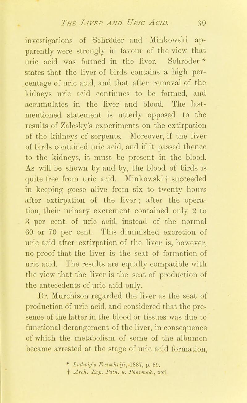 investigations of Schroder and Minkowski ap- parently were strongly in favour of the view that uric acid was formed in the liver. Schroder * states that the liver of birds contains a high per- centage of uric acid, and that after removal of the kidneys uric acid continues to be formed, and accumulates in the liver and blood. The last- mentioned statement is utterly opposed to the results of Zalesky's experiments on the extirpation of the kidneys of serpents. Moreover, if the liver of birds contained uric acid, and if it passed thence to the kidneys, it must he present in the blood. As will be shown by and by, the blood of birds is quite free from uric acid. Minkowski! succeeded in keeping geese alive from six to twenty hours after extirpation of the liver; after the opera- tion, their urinary excrement contained only 2 to 3 per cent, of uric acid, instead of the normal 60 or 70 per cent. This diminished excretion of uric acid after extirpation of the liver is, however, no proof that the liver is the seat of formation of uric acid. The results are equally compatible with the view that the liver is the scat of production of the antecedents of uric acid only. Dr. Murchison regarded the liver as the seat of production of uric acid, and considered that the pre- sence of the latter in the blood or tissues was clue to functional derangement of the liver, in consequence of which the metabolism of some of the albumen became arrested at the stage of uric acid formation, * Lttdwig's Fcs(schriftrlS87, p. 89. f Arch. Eccp. Path. a. Pharmak., xxi.