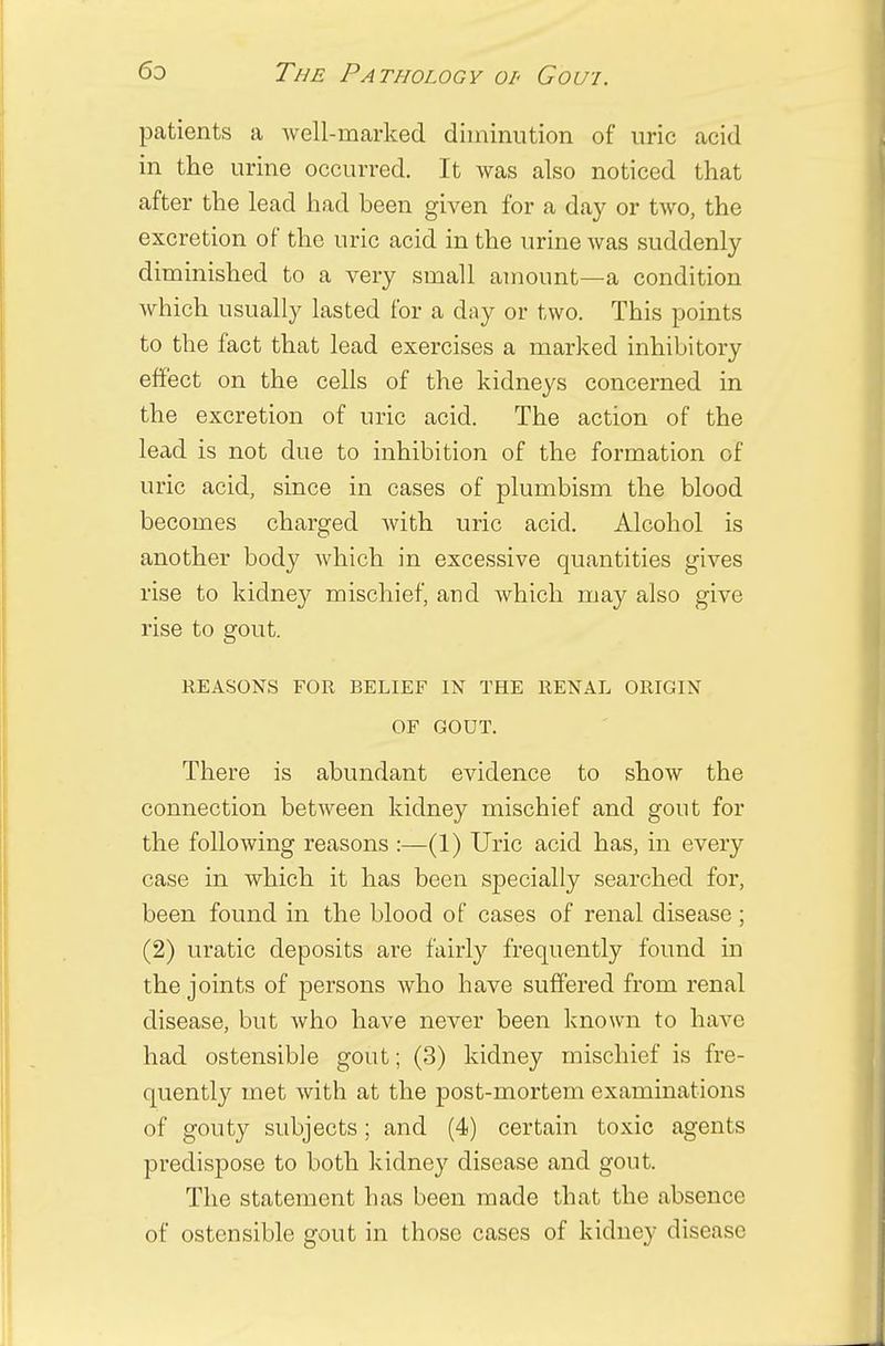 patients a well-marked diminution of uric acid in the urine occurred. It was also noticed that after the lead had been given for a day or two, the excretion of the uric acid in the urine was suddenly diminished to a very small amount—a condition which usually lasted for a day or two. This points to the fact that lead exercises a marked inhibitory effect on the cells of the kidneys concerned in the excretion of uric acid. The action of the lead is not due to inhibition of the formation of uric acid, since in cases of plumbism the blood becomes charged with uric acid. Alcohol is another body which in excessive quantities gives rise to kidney mischief, and which may also give rise to gout. REASONS FOR BELIEF IN THE RENAL ORIGIN OF GOUT. There is abundant evidence to show the connection between kidney mischief and gout for the following reasons :—(1) Uric acid has, in every case in which it has been specially searched for, been found in the blood of cases of renal disease; (2) uratic deposits are fairly frequently found in the joints of persons who have suffered from renal disease, but who have never been known to have had ostensible gout; (3) kidney mischief is fre- quently met with at the post-mortem examinations of gouty subjects; and (4) certain toxic agents predispose to both kidney disease and gout. The statement has been made that the absence of ostensible gout in those cases of kidney disease