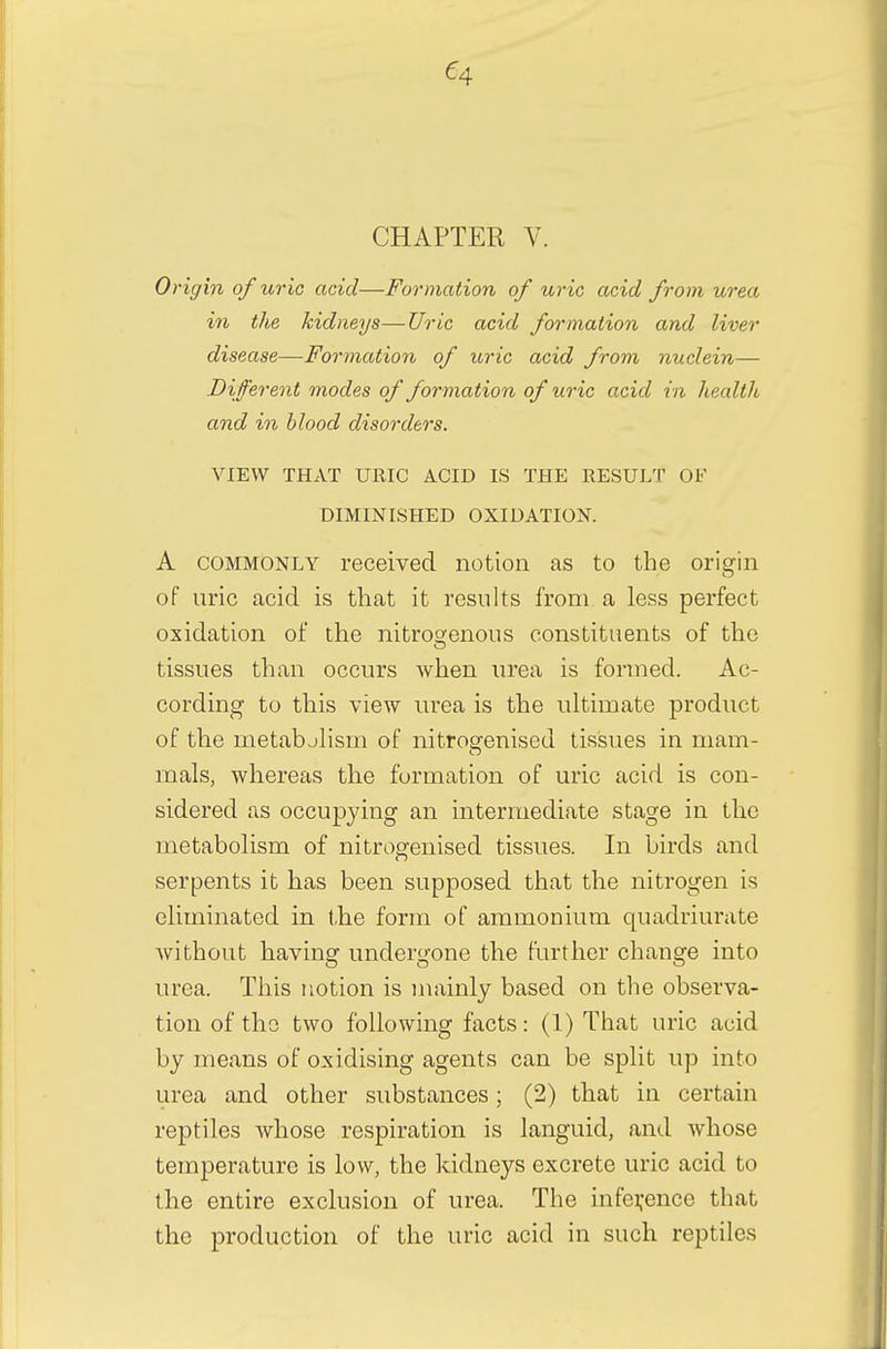 CHAPTER V. Origin of uric acid—Formation of uric acid from urea in the kidneys—Uric acid formation and liver disease—Formation of uric acid from nuclein— Different modes of formation of uric acid in health and in blood disorders. VIEW THAT URIC ACID IS THE RESULT OF DIMINISHED OXIDATION. A commonly received notion as to the origin of uric acid is that it results from a less perfect oxidation of the nitrogenous constituents of the tissues than occurs when urea is formed. Ac- cording to this view urea is the ultimate product of the metabjlism of nitrogenised tissues in mam- mals, whereas the formation of uric acid is con- sidered as occupying an intermediate stage in the metabolism of nitrogenised tissues. In birds and serpents it has been supposed that the nitrogen is eliminated in the form of ammonium quadriurate without having undergone the further change into urea. This notion is mainly based on the observa- tion of the two following facts: (1) That uric acid by means of oxidising agents can be split up into urea and other substances; (2) that in certain reptiles whose respiration is languid, and whose temperature is low, the kidneys excrete uric acid to the entire exclusion of urea. The inference that the production of the uric acid in such reptiles