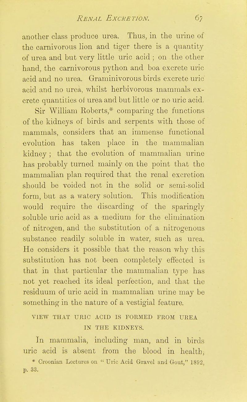 Renal Excretion. 6/ another class produce urea. Thus, in the urine of the carnivorous lion and tiger there is a quantity of urea and but very little uric acid ; on the other hand, the carnivorous python and boa excrete uric acid and no urea. Graminivorous birds excrete uric acid and no urea, whilst herbivorous mammals ex- crete quantities ol urea and but little or no uric acid. Sir William Roberts,* comparing the functions of the kidneys of birds and serpents with those of mammals, considers that an immense functional evolution has taken place in the mammalian kidney ; that the evolution of mammalian urine has probably turned mainly on the point that the mammalian plan required that the renal excretion should be voided not in the solid or semi-solid form, but as a watery solution. This modification would require the discarding of the sparingly soluble uric acid as a medium for the elimination of nitrogen, and the substitution of a nitrogenous substance readily soluble in water, such as urea. He considers it possible that the reason why this substitution has not been completely effected is that in that particular the mammalian type has not yet reached its ideal perfection, and that the residuum of uric acid in mammalian urine may be something in the nature of a vestigial feature. VIEW THAT URIC ACID IS FORMED FROM UREA IN THE KIDNEYS. In mammalia, including man, and in birds uric acid is absent from the blood in health, * Croonian Lectures on  Uric Acid Gravel and Gout, 1892, p. 33.
