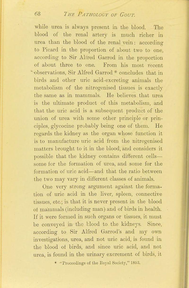 while urea is always present in the blood. The blood of the renal artery is much richer in urea than the blood of the renal vein: according to Picard in the proportion of about two to one, according to Sir Alfred Garrod in the proportion of about three to one. From his most recent •observations, Sir Alfred Garrod * concludes that in birds and other uric acid-excreting animals the metabolism of the nitrogenised tissues is exactly the same as in mammals. He believes that urea is the ultimate product of this metabolism, and that the uric acid is a subsequent product of the union of urea with some other principle or prin- ciples, glycocine probably being one of them. He regards the kidney as the organ whose function it is to manufacture uric acid from the nitrogenised matters brought to it in the blood, and considers it possible that the kidney contains different cells— some for the formation of urea, and some for the formation of uric acid—and that the ratio between the two may vary in different classes of animals. One very strong argument against the forma- tion of uric acid in the liver, spleen, connective tissues, etc.; is that it is never present in the blood of mammals (including man) and of birds in health. If it were formed in such organs or tissues, it must be conveyed in the blood to the kidneys. Since, according to Sir Alfred Garrod's and my own investigations, urea, and not uric acid, is found in the blood ot birds, and since uric acid, and not urea, is found in the urinary excrement of birds, it * 'Proceedings of the Royal Society, 1893.