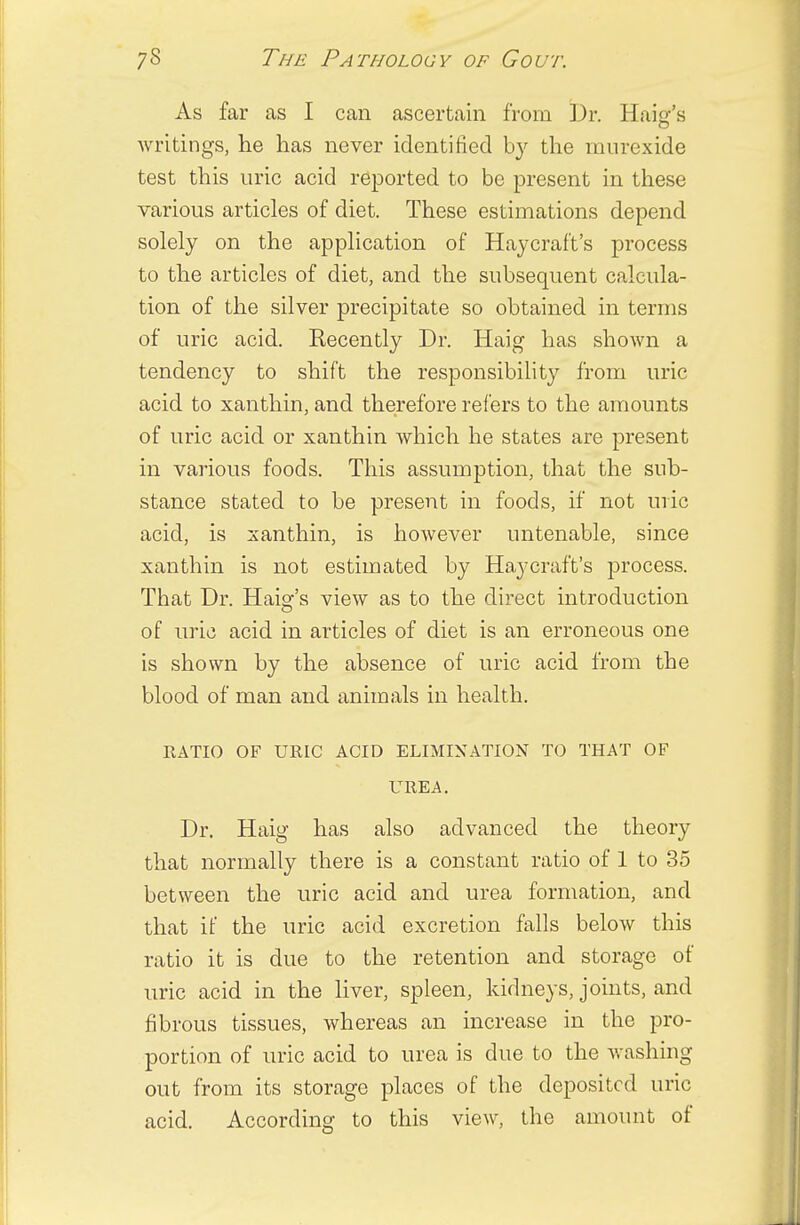 As far as I can ascertain from Dr. Hair's writings, he has never identified by the murexide test this uric acid reported to be present in these various articles of diet. These estimations depend solely on the application of Haycraf't's process to the articles of diet, and the subsequent calcula- tion of the silver precipitate so obtained in terms of uric acid. Recently Dr. Haig has shown a tendency to shift the responsibility from uric acid to xanthin, and therefore refers to the amounts of uric acid or xanthin which he states are present in various foods. This assumption, that the sub- stance stated to be present in foods, if not uric acid, is xanthin, is however untenable, since xanthin is not estimated by Haycraf't's process. That Dr. Haig's view as to the direct introduction of uric acid in articles of diet is an erroneous one is shown by the absence of uric acid from the blood of man and animals in health. RATIO OF URIC ACID ELIMINATION TO THAT OF UREA. Dr. Haig has also advanced the theory that normally there is a constant ratio of 1 to 35 between the uric acid and urea formation, and that if the uric acid excretion falls below this ratio it is due to the retention and storage of uric acid in the liver, spleen, kidneys, joints, and fibrous tissues, whereas an increase in the pro- portion of uric acid to urea is due to the washing out from its storage places of the deposited uric acid. According to this view, the amount of