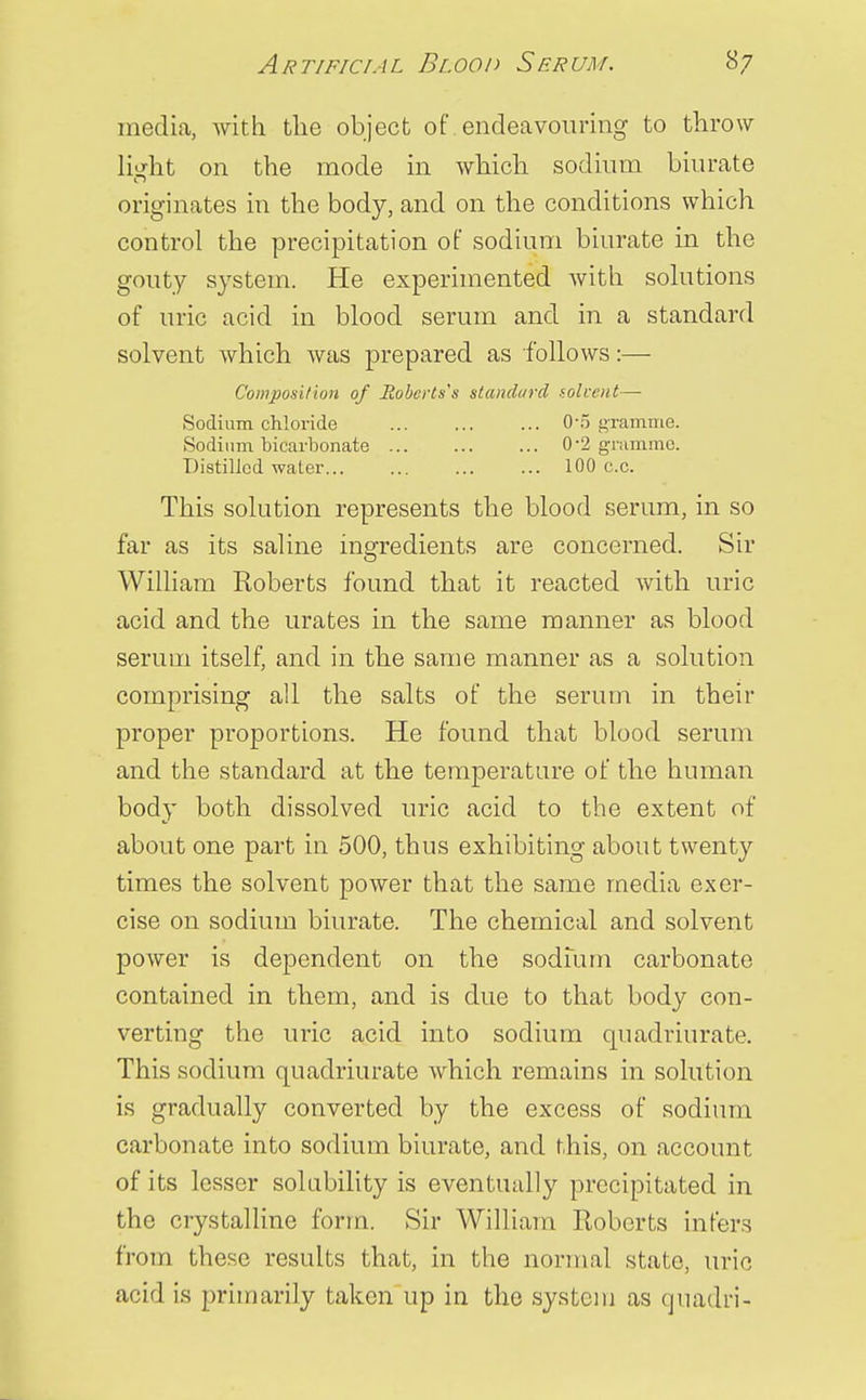 Artificial Blood Serum. *7 media, with the object of endeavouring to throw light on the mode in which sodium biurate originates in the body, and on the conditions which control the precipitation of sodium biurate in the gouty system. He experimented with solutions of uric acid in blood serum and in a standard solvent which was prepared as follows:— Composition of Roberts's standard solvent— Sodium chloride 0\5 gramme. Sodium bicarbonate 0-2 gramme. Distilled water 100 c.c. This solution represents the blood serum, in so far as its saline ingredients are concerned. Sir William Roberts found that it reacted with uric acid and the urates in the same manner as blood serum itself, and in the same manner as a solution comprising all the salts of the serum in their proper proportions. He found that blood serum and the standard at the temperature of the human body both dissolved uric acid to the extent of about one part in 500, thus exhibiting about twenty times the solvent power that the same media exer- cise on sodium biurate. The chemical and solvent power is dependent on the sodium carbonate contained in them, and is due to that body con- verting the uric acid into sodium quadriurate. This sodium quadriurate which remains in solution is gradually converted by the excess of sodium carbonate into sodium biurate, and this, on account of its lesser solubility is eventually precipitated in the crystalline form. Sir William Roberts infers from these results that, in the normal state, uric acid is primarily taken up in the system as quadri-