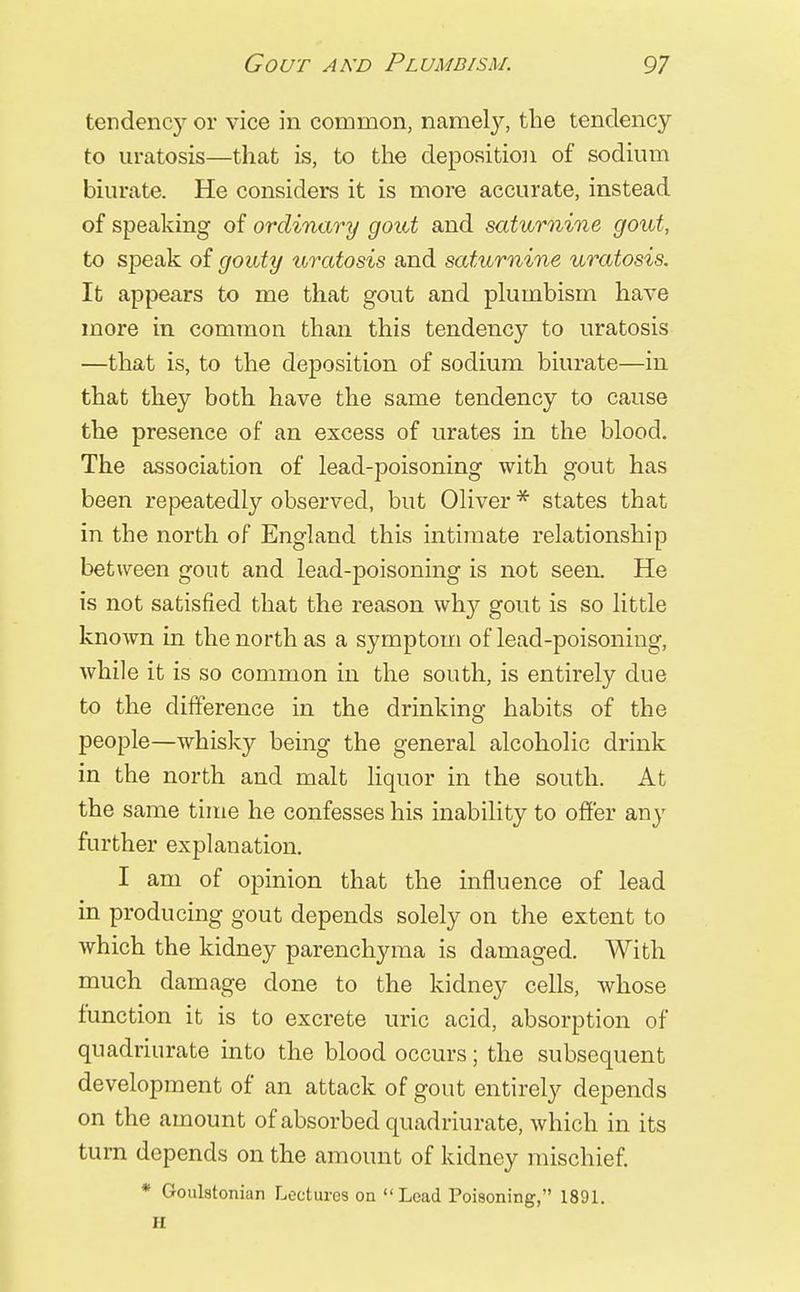 tendency or vice in common, namely, the tendency to uratosis—that is, to the deposition of sodium biurate. He considers it is more accurate, instead of speaking of ordinary gout and saturnine gout, to speak of gouty uratosis and saturnine uratosis. It appears to me that gout and plumbism have more in common than this tendency to uratosis —that is, to the deposition of sodium biurate—in that they both have the same tendency to cause the presence of an excess of urates in the blood. The association of lead-poisoning with gout has been repeatedly observed, but Oliver * states that in the north of England this intimate relationship between gout and lead-poisoning is not seen. He is not satisfied that the reason why gout is so little known in the north as a symptom of lead-poisoning, while it is so common in the south, is entirely due to the difference in the drinking habits of the people—whisky being the general alcoholic drink in the north and malt liquor in the south. At the same time he confesses his inability to offer any further explanation. I am of opinion that the influence of lead in producing gout depends solely on the extent to which the kidney parenchyma is damaged. With much damage done to the kidney cells, whose function it is to excrete uric acid, absorption of quadriurate into the blood occurs; the subsequent development of an attack of gout entirely depends on the amount of absorbed quadriurate, which in its turn depends on the amount of kidney mischief. * Goulstonian Lectures on Lead Poisoning, 1891. II