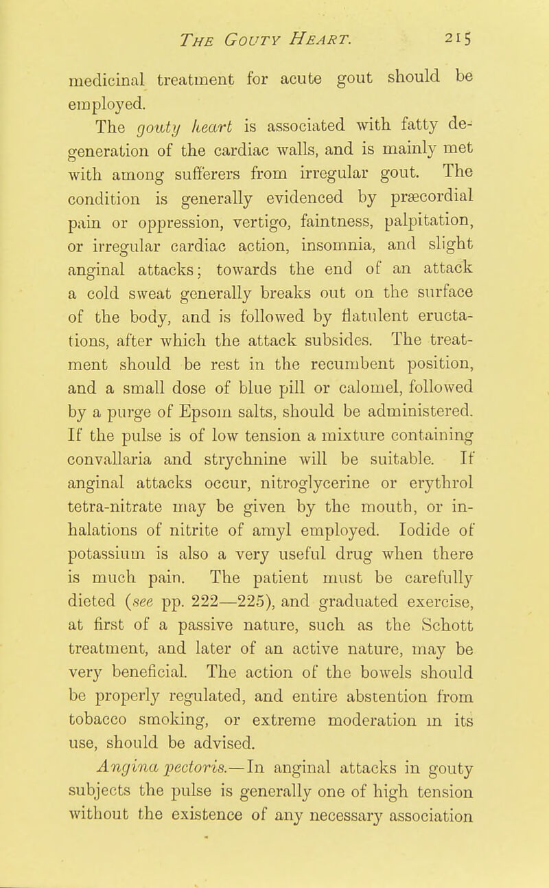 medicinal treatment for acute gout should be employed. The gouty heart is associated with fatty de^ generation of the cardiac walls, and is mainly met with among sufferers from irregular gout. The condition is generally evidenced by precordial pain or oppression, vertigo, faintness, palpitation, or irregular cardiac action, insomnia, and slight anginal attacks; towards the end of an attack a cold sweat generally breaks out on the surface of the body, and is followed by flatulent eructa- tions, after which the attack subsides. The treat- ment should be rest in the recumbent position, and a small dose of blue pill or calomel, followed by a purge of Epsom salts, should be administered. If the pulse is of low tension a mixture containing convallaria and strychnine will be suitable. If anginal attacks occur, nitroglycerine or erythrol tetra-nitrate may be given by the mouth, or in- halations of nitrite of amyl employed. Iodide of potassium is also a very useful drug when there is much pain. The patient must be carefully dieted (see pp. 222—225), and graduated exercise, at first of a passive nature, such as the Schott treatment, and later of an active nature, may be very beneficial. The action of the bowels should be properly regulated, and entire abstention from tobacco smoking, or extreme moderation in its use, should be advised. Angina pectoris.—In anginal attacks in gouty subjects the pulse is generally one of high tension without the existence of any necessary association