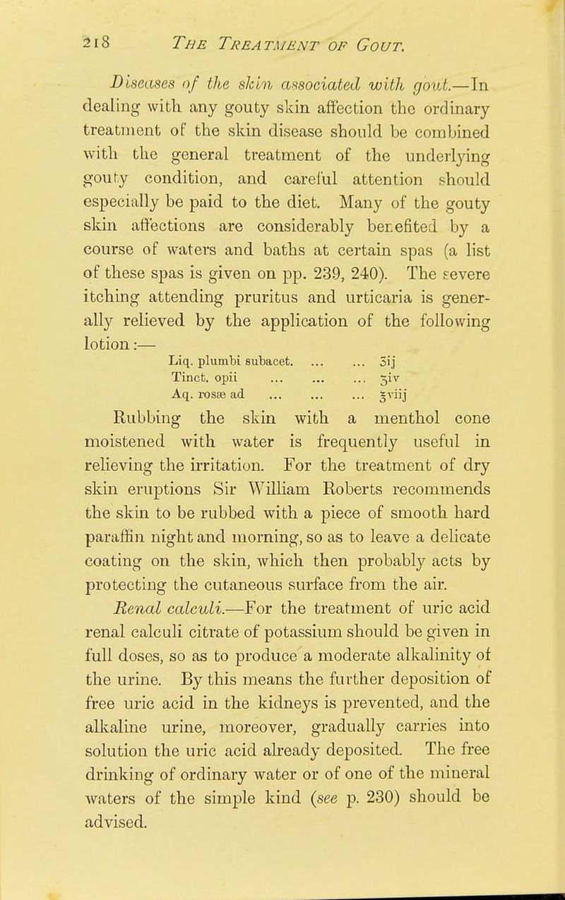 Diseases of the skin associated with gout.—In dealing with any gouty skin affection the ordinary treatment of the skin disease should be combined with the general treatment of the underlying gouty condition, and careful attention should especially be paid to the diet. Many of the gouty skin affections are considerably benefited by a course of waters and baths at certain spas (a list of these spas is given on pp. 239, 240). The severe itching attending pruritus and urticaria is gener- ally relieved by the application of the following lotion:— Liq. plumbi subacet 5ij Tinct. opii ... ... ... jiv Aq. rosae ad *viij Rubbing the skin with a menthol cone moistened with water is frequently useful in relieving the irritation. For the treatment of dry skin eruptions Sir William Roberts recommends the skin to be rubbed with a piece of smooth hard paraffin night and morning, so as to leave a delicate coating on the skin, which then probably acts by protecting the cutaneous surface from the air. Renal calculi.—For the treatment of uric acid renal calculi citrate of potassium should be given in full doses, so as to produce a moderate alkalinity of the urine. By this means the further deposition of free uric acid in the kidneys is prevented, and the alkaline urine, moreover, gradually carries into solution the uric acid already deposited. The free drinking of ordinary water or of one of the mineral waters of the simple kind (see p. 230) should be advised.