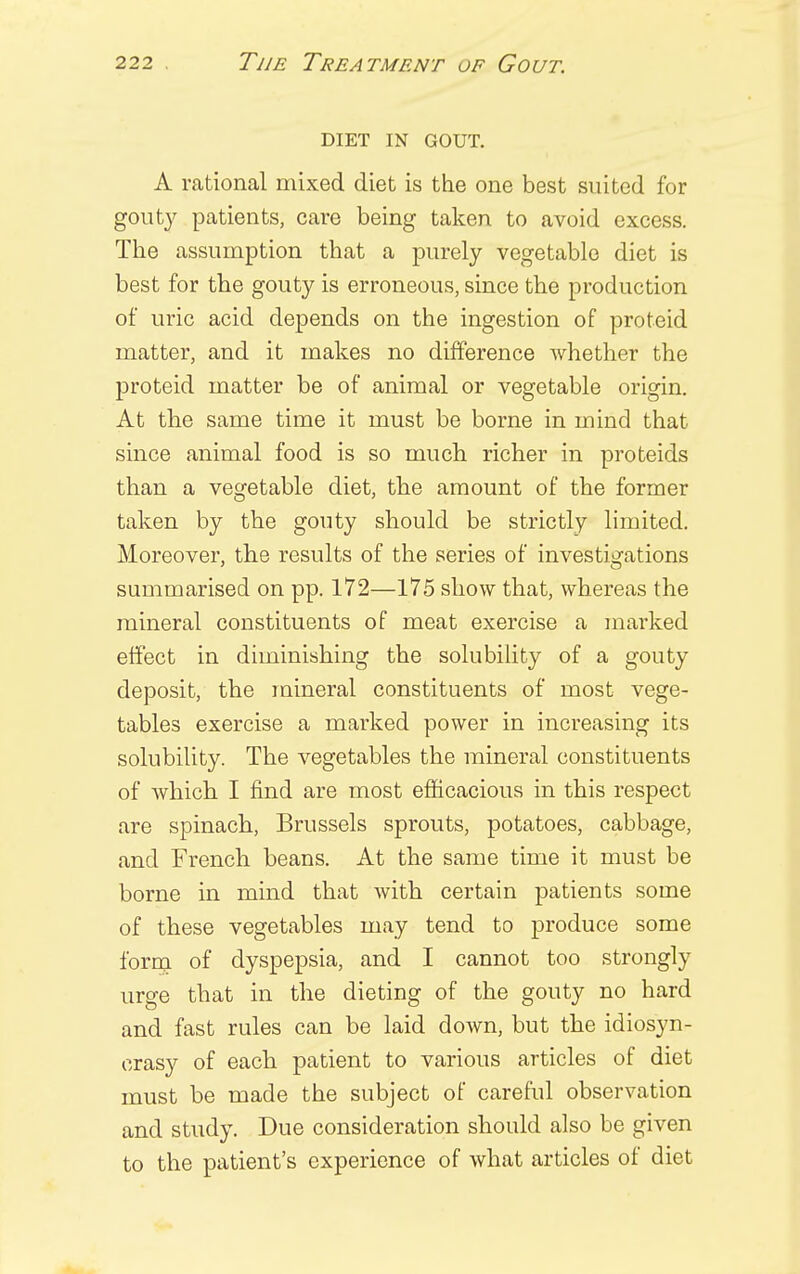 DIET IN GOUT. A rational mixed diet is the one best suited for gouty patients, care being taken to avoid excess. The assumption that a purely vegetable diet is best for the gouty is erroneous, since the production of uric acid depends on the ingestion of proteid matter, and it makes no difference whether the proteid matter be of animal or vegetable origin. At the same time it must be borne in mind that since animal food is so much richer in proteids than a vegetable diet, the amount of the former taken by the gouty should be strictly limited. Moreover, the results of the series of investigations summarised on pp. 172—175 show that, whereas the mineral constituents of meat exercise a marked effect in diminishing the solubility of a gouty deposit, the mineral constituents of most vege- tables exercise a marked power in increasing its solubility. The vegetables the mineral constituents of which I find are most efficacious in this respect are spinach, Brussels sprouts, potatoes, cabbage, and French beans. At the same time it must be borne in mind that with certain patients some of these vegetables may tend to produce some form of dyspepsia, and I cannot too strongly urge that in the dieting of the gouty no hard and fast rules can be laid down, but the idiosyn- crasy of each patient to various articles of diet must be made the subject of careful observation and study. Due consideration should also be given to the patient's experience of what articles of diet