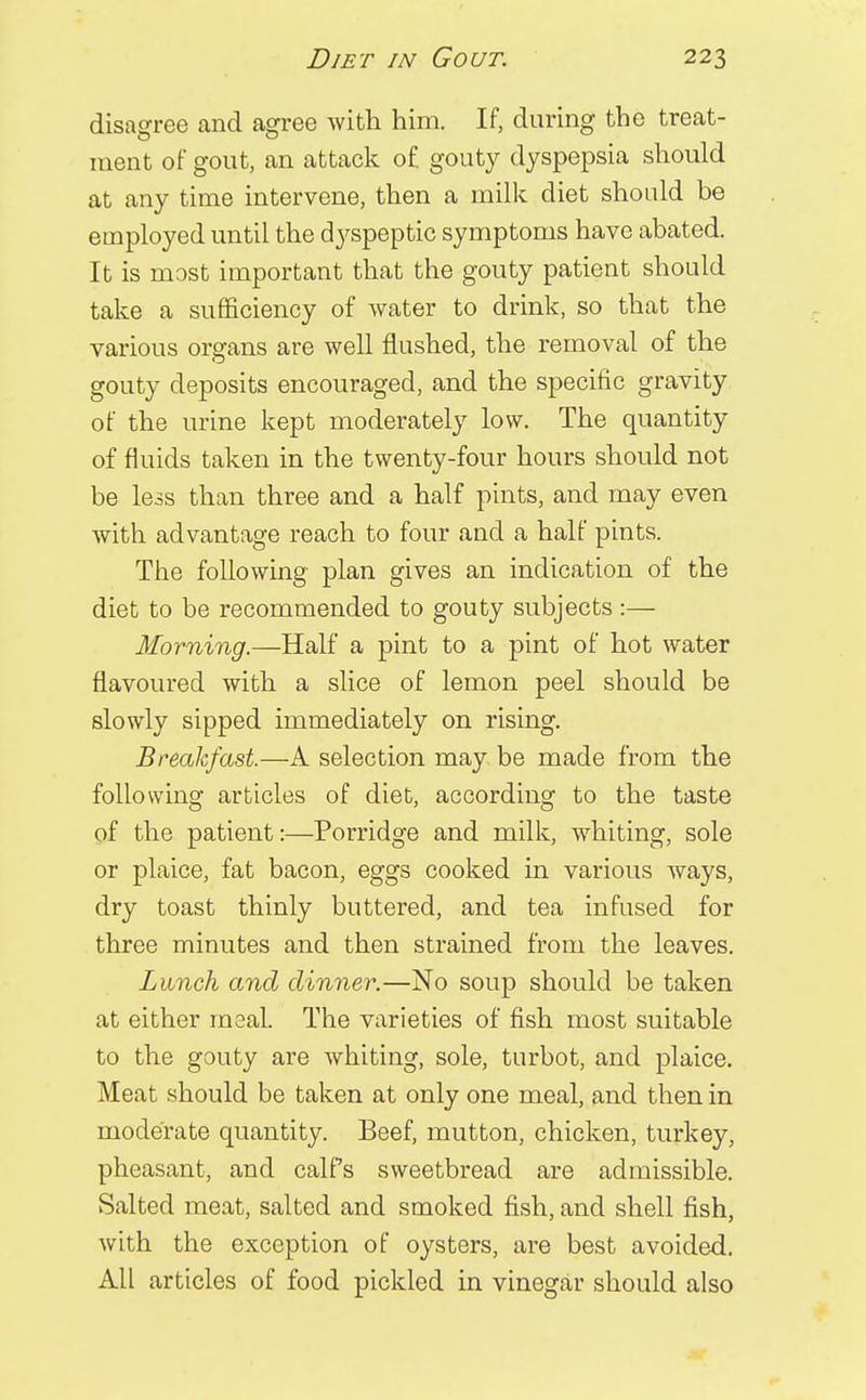 disagree and agree with him. If, during the treat- ment of gout, an attack of gouty dyspepsia should at any time intervene, then a milk diet should be employed until the dyspeptic symptoms have abated. It is most important that the gouty patient should take a sufficiency of water to drink, so that the various organs are well flushed, the removal of the gouty deposits encouraged, and the specific gravity of the urine kept moderately low. The quantity of fluids taken in the twenty-four hours should not be less than three and a half pints, and may even with advantage reach to four and a half pints. The following plan gives an indication of the diet to be recommended to gouty subjects :— Morning.—Half a pint to a pint of hot water flavoured with a slice of lemon peel should be slowly sipped immediately on rising. Breakfast.—A selection may be made from the following articles of diet, according to the taste of the patient:—Porridge and milk, whiting, sole or plaice, fat bacon, eggs cooked in various ways, dry toast thinly buttered, and tea infused for three minutes and then strained from the leaves. Lunch and dinner.—No soup should be taken at either meal. The varieties of fish most suitable to the gouty are whiting, sole, turbot, and plaice. Meat should be taken at only one meal, and then in moderate quantity. Beef, mutton, chicken, turkey, pheasant, and calPs sweetbread are admissible. Salted meat, salted and smoked fish, and shell fish, with the exception of oysters, are best avoided. All articles of food pickled in vinegar should also
