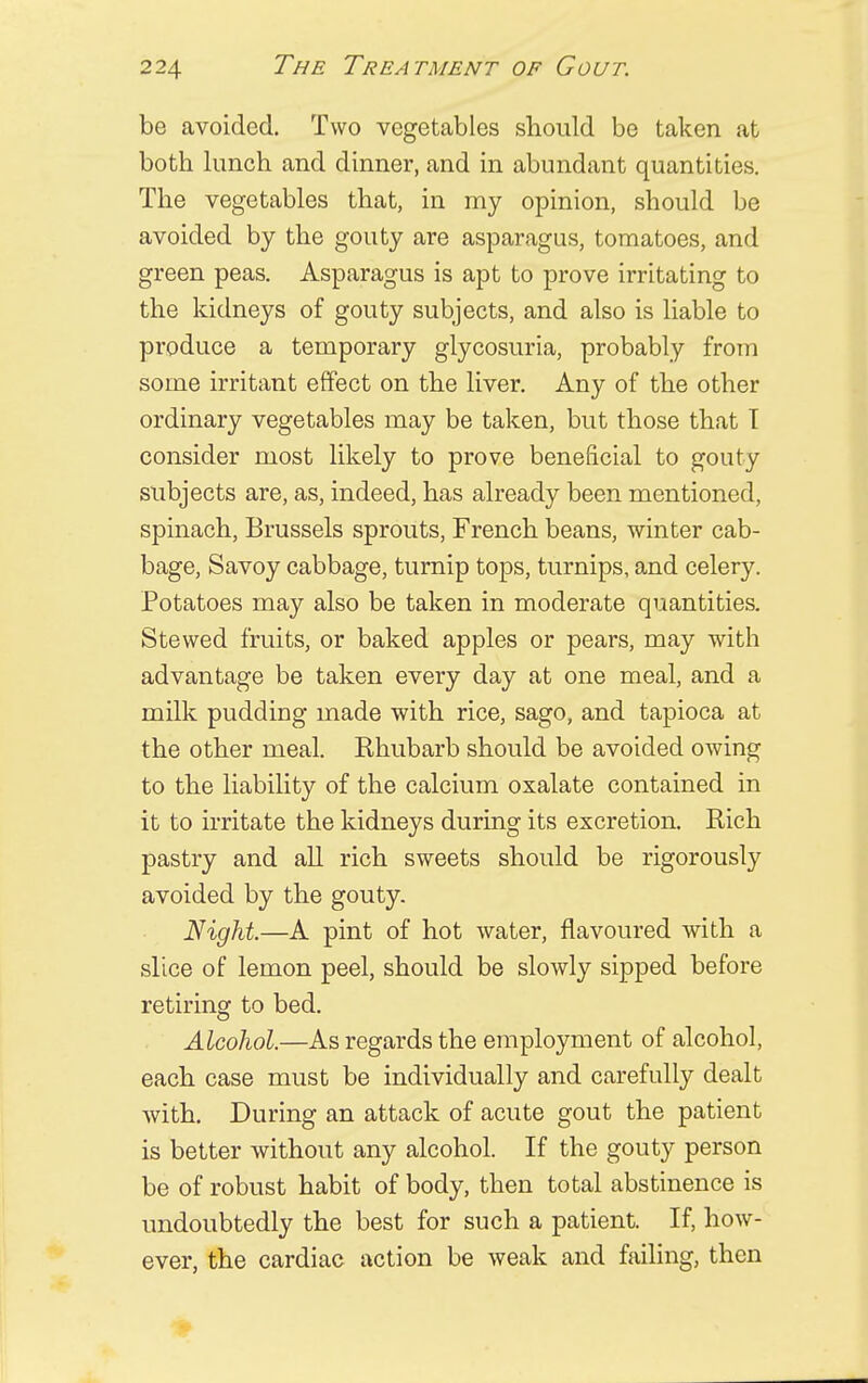 be avoided. Two vegetables should be taken at both lunch and dinner, and in abundant quantities. The vegetables that, in my opinion, should be avoided by the gouty are asparagus, tomatoes, and green peas. Asparagus is apt to prove irritating to the kidneys of gouty subjects, and also is liable to produce a temporary glycosuria, probably from some irritant effect on the liver. Any of the other ordinary vegetables may be taken, but those that T consider most likely to prove beneficial to gouty subjects are, as, indeed, has already been mentioned, spinach, Brussels sprouts, French beans, winter cab- bage, Savoy cabbage, turnip tops, turnips, and celery. Potatoes may also be taken in moderate quantities. Stewed fruits, or baked apples or pears, may with advantage be taken every day at one meal, and a milk pudding made with rice, sago, and tapioca at the other meal. Rhubarb should be avoided owing to the liability of the calcium oxalate contained in it to irritate the kidneys during its excretion. Rich pastry and all rich sweets should be rigorously avoided by the gouty. Night.—A pint of hot water, flavoured with a slice of lemon peel, should be slowly sipped before retiring to bed. Alcohol.—As regards the employment of alcohol, each case must be individually and carefully dealt with. During an attack of acute gout the patient is better without any alcohol. If the gouty person be of robust habit of body, then total abstinence is undoubtedly the best for such a patient. If, how- ever, the cardiac action be weak and failing, then