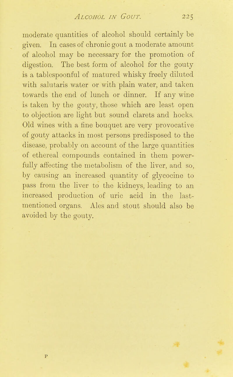 moderate quantities of alcohol should certainly be given. In cases of chronic gout a moderate amount of alcohol may be necessary for the promotion of digestion. The best form of alcohol for the gouty is a tablespoonful of matured whisky freely diluted with salutaris water or with plain water, and taken towards the end of lunch or dinner. If any wine is taken by the gouty, those which are least open to objection are light but sound clarets and hocks. Old wines with a fine bouquet are very provocative of gouty attacks in most persons predisposed to the disease, probably on account of the large quantities of ethereal compounds contained in them power- fully affecting the metabolism of the liver, and so, by causing an increased quantity of glycocine to pass from the liver to the kidneys, leading to an increased production of uric acid in the last- mentioned organs. Ales and stout should also be avoided by the gouty.