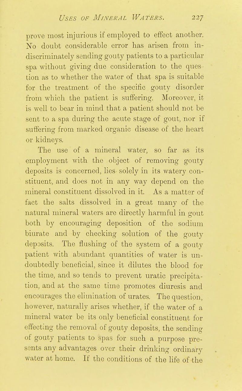 prove most injurious if employed to effect another. No doubt considerable error has arisen from in- discriminately sending gouty patients to a particular spa without giving due consideration to the ques tion as to whether the water of that spa is suitable for the treatment of the specific gouty disorder from which the patient is suffering. Moreover, it is well to bear in mind that a patient should not be sent to a spa during the acute stage of gout, nor if suffering from marked organic disease of the heart or kidneys. The use of a mineral water, so far as its employment with the object of removing gouty deposits is concerned, lies- solely in its watery con- stituent, and does not in any way depend on the mineral constituent dissolved in it. As a matter of fact the salts dissolved in a great many of the natural mineral waters are directly harmful in gout both by encouraging deposition of the sodium biurate and by checking solution of the gouty deposits. The flushing of the system of a gouty patient with abundant quantities of water is un- doubtedly beneficial, since it dilutes the blood for the time, and so tends to prevent uratic precipita- tion, and at the same time promotes diuresis and encourages the elimination of urates. The question, however, naturally arises whether, if the water of a mineral water be its only beneficial constituent for effecting the removal of gouty deposits, the sending of gouty patients to spas for such a purpose pre- sents any advantages over their drinking ordinary water at home. If the conditions of the life of the