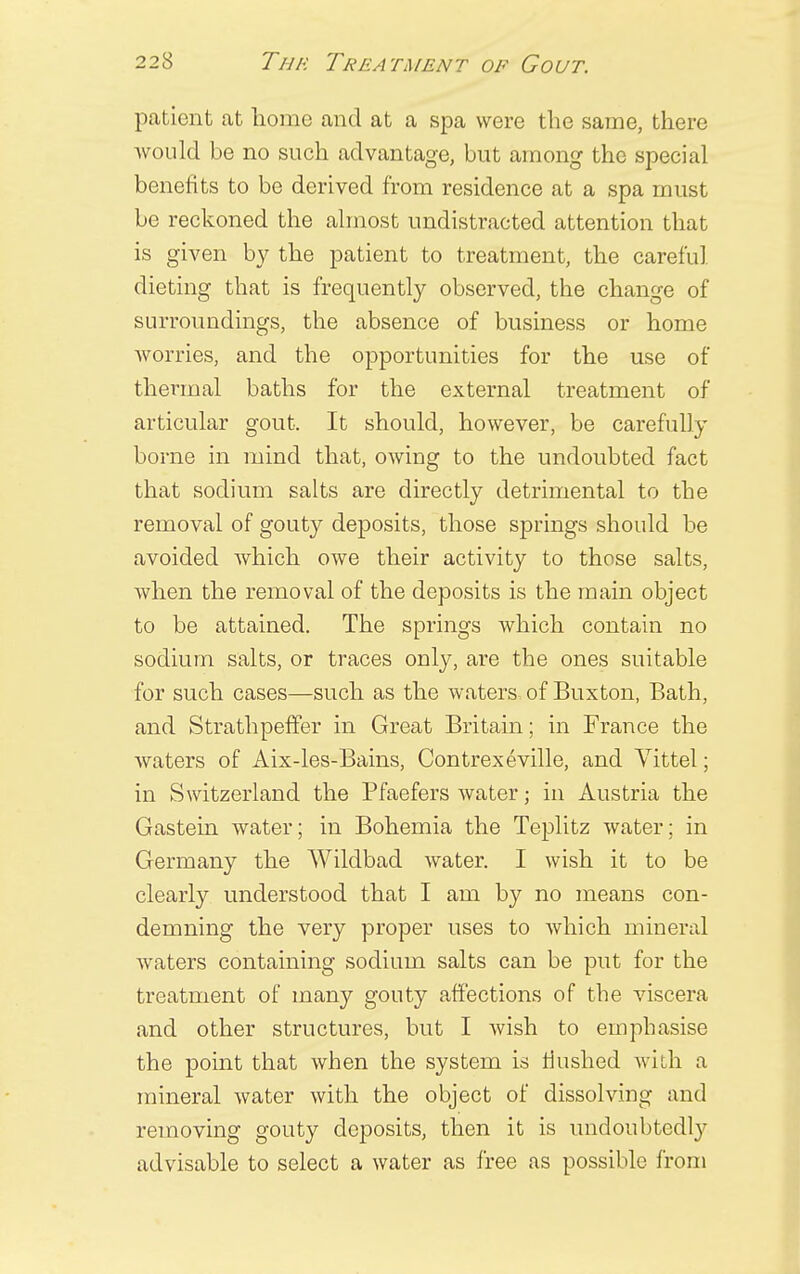 patient at home and at a spa were the same, there would be no such advantage, but among the special benefits to be derived from residence at a spa must be reckoned the almost undistracted attention that is given by the patient to treatment, the careful dieting that is frequently observed, the change of surroundings, the absence of business or home worries, and the opportunities for the use of thermal baths for the external treatment of articular gout. It should, however, be carefully borne in mind that, owing to the undoubted fact that sodium salts are directly detrimental to the removal of gouty deposits, those springs should be avoided which owe their activity to those salts, when the removal of the deposits is the main object to be attained. The springs which contain no sodium salts, or traces only, are the ones suitable for such cases—such as the waters of Buxton, Bath, and Strathpeffer in Great Britain; in France the waters of Aix-les-Bains, Contrexeville, and Vittel; in Switzerland the Bfaefers water; in Austria the Gastein water; in Bohemia the Teplitz water; in Germany the Wildbad water. I wish it to be clearly understood that I am by no means con- demning the very proper uses to which mineral waters containing sodium salts can be put for the treatment of many gouty affections of the viscera and other structures, but I wish to emphasise the point that when the system is flushed with a mineral water with the object of dissolving and removing gouty deposits, then it is undoubtedly advisable to select a water as free as possible from